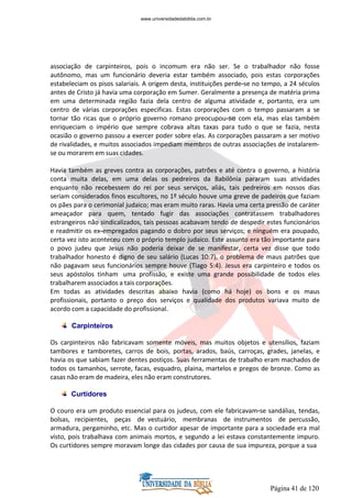 Página 41 de 120
associação de carpinteiros, pois o incomum era não ser. Se o trabalhador não fosse
autônomo, mas um funcionário deveria estar também associado, pois estas corporações
estabeleciam os pisos salariais. A origem desta, instituições perde-se no tempo, a 24 séculos
antes de Cristo já havia uma corporação em Sumer. Geralmente a presença de matéria prima
em uma determinada região fazia dela centro de alguma atividade e, portanto, era um
centro de várias corporações especificas. Estas corporações com o tempo passaram a se
tornar tão ricas que o próprio governo romano preocupou-se com ela, mas elas também
enriqueciam o império que sempre cobrava altas taxas para tudo o que se fazia, nesta
ocasião o governo passou a exercer poder sobre elas. As corporações passaram a ser motivo
de rivalidades, e muitos associados impediam membros de outras associações de instalarem-
se ou morarem em suas cidades.
Havia também as greves contra as corporações, patrões e até contra o governo, a história
conta muita delas, em uma delas os pedreiros da Babilônia pararam suas atividades
enquanto não recebessem do rei por seus serviços, aliás, tais pedreiros em nossos dias
seriam considerados finos escultores, no 1º século houve uma greve de padeiros que faziam
os pães para o cerimonial judaico; mas eram muito raras. Havia uma certa pressão de caráter
ameaçador para quem, tentado fugir das associações contratassem trabalhadores
estrangeiros não sindicalizados, tais pessoas acabavam tendo de despedir estes funcionários
e readmitir os ex-empregados pagando o dobro por seus serviços; e ninguém era poupado,
certa vez isto aconteceu com o próprio templo judaico. Este assunto era tão importante para
o povo judeu que Jesus não poderia deixar de se manifestar, certa vez disse que todo
trabalhador honesto é digno de seu salário (Lucas 10:7), o problema de maus patrões que
não pagavam seus funcionários sempre houve (Tiago 5:4). Jesus era carpinteiro e todos os
seus apóstolos tinham uma profissão, e existe uma grande possibilidade de todos eles
trabalharem associados a tais corporações.
Em todas as atividades descritas abaixo havia (como há hoje) os bons e os maus
profissionais, portanto o preço dos serviços e qualidade dos produtos variava muito de
acordo com a capacidade do profissional.
Carpinteiros
Os carpinteiros não fabricavam somente móveis, mas muitos objetos e utensílios, faziam
tambores e tamboretes, carros de bois, portas, arados, baús, carroças, grades, janelas, e
havia os que sabiam fazer dentes postiços. Suas ferramentas de trabalho eram machados de
todos os tamanhos, serrote, facas, esquadro, plaina, martelos e pregos de bronze. Como as
casas não eram de madeira, eles não eram construtores.
Curtidores
O couro era um produto essencial para os judeus, com ele fabricavam-se sandálias, tendas,
bolsas, recipientes, peças de vestuário, membranas de instrumentos de percussão,
armadura, pergaminho, etc. Mas o curtidor apesar de importante para a sociedade era mal
visto, pois trabalhava com animais mortos, e segundo a lei estava constantemente impuro.
Os curtidores sempre moravam longe das cidades por causa de sua impureza, porque a sua
www.universidadedabiblia.com.br
 