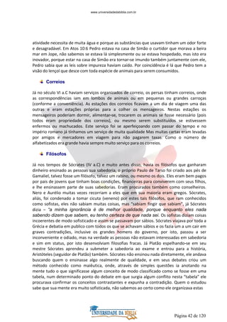 Página 42 de 120
atividade necessita de muita água e porque as substâncias que usavam tinham um odor forte
e desagradável. Em Atos 10:6 Pedro estava na casa de Simão o curtidor que morava a beira
mar em Jope, não sabemos se estava lá simplesmente ou se estava hospedado, mas isto era
inovador, porque estar na casa de Simão era tornar-se imundo também juntamente com ele,
Pedro sabia que as leis sobre impureza haviam caído. Por coincidência é lá que Pedro tem a
visão do lençol que desce com toda espécie de animais para serem consumidos.
Correios
Já no século VI a.C haviam serviços organizados de correio, os persas tinham correios, onde
as correspondências iam em lombos de animais ou em pequenas ou grandes carroças
(conforme a conveniência). As estações dos correios ficavam a um dia de viagem uma das
outras e eram estações próprias para a colher os mensageiros. Nestas estações os
mensageiros poderiam dormir, alimentar-se, trocarem os animais se fosse necessário (pois
todos eram propriedade dos correios), ou mesmo serem substituídos se estivessem
enfermos ou machucados. Este serviço foi se aperfeiçoando com passar do tempo e no
império romano já tínhamos um serviço de muita qualidade Mas muitas cartas eram levadas
por amigos e mercadores em viagem para não pagarem taxas. Como o número de
alfabetizados era grande havia sempre muito serviço para os correios.
Filósofos
Já nos tempos de Sócrates (IV a.C) e muito antes disso, havia os filósofos que ganharam
dinheiro ensinado as pessoas sua sabedoria, o próprio Paulo de Tarso foi criado aos pés de
Gamaliel, talvez fosse um filósofo, talvez um rabino, ou mesmo os dois. Eles eram bem pagos
por pais de jovens que tinham boas condições, financeiras para conviverem com seus filhos,
e lhe ensinassem parte de suas sabedorias. Eram procurados também como conselheiros.
Nero e Aurélio muitas vezes recorriam a eles que em sua maioria eram gregos. Sócrates,
aliás, foi condenado a tomar cicuta (veneno) por estes tais filósofos, que ram conhecidos
como sofistas, eles não sabiam muitas coisas, mas “sabiam fingir que sabiam”, já Sócrates
dizia – “a minha ignorância é de melhor qualidade, porque enquanto eles nada
sabendo dizem que sabem, eu tenho certeza de que nada sei. Os sofistas diziam coisas
incoerentes de modo sofisticado e assim se passavam por sábios. Sócrates viajava por toda a
Grécia e debatia em publico com todos os que se achavam sábios e os fazia um a um cair em
graves contradições, inclusive os grandes homens do governo, por isto, passou a ser
inconveniente e odiado, mas na verdade as pessoas não estavam interessadas em sabedoria
e sim em status, por isto desenvolviam filosofias fracas. Já Platão espelhando-se em seu
mestre Sócrates aprendeu a submeter a sabedoria ao exame e entrou para a história,
Aristóteles (seguidor de Platão) também. Sócrates não ensinou nada diretamente, ele andava
buscando quem o ensinasse algo realmente de qualidade, e em seus debates criou um
método conhecido como maiêutica, onde, através de simples questões ia anotando na
mente tudo o que significasse algum conceito de modo classificado como se fosse em uma
tabela, num determinado ponto do debate em que surgia algum conflito nesta “tabela” ele
procurava confirmar os conceitos contrastantes e expunha a contradição. Quem o estudou
sabe que sua mente era muito sofisticada, não sabemos ao certo como ele organizava estas
www.universidadedabiblia.com.br
 