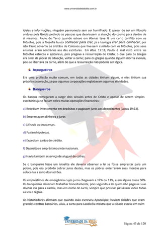 Página 43 de 120
ideias e informações, ninguém permanecia sem ser humilhado. E apesar de ser um filosofo
andava pela Grécia pedindo as pessoas que desviassem a atenção do cosmo para dentro de
si mesmos. Paulo de Tarso quando esteve em Atenas teve lá um certo conflito com os
filósofos, pois a filosofia busca conhecer para crer, já a teologia crer para conhecer, por
isto Paulo advertiu os cristãos de Colossos que tivessem cuidado com os filósofos, pois seus
ensinos eram contrários aos das escrituras. Em Atos 17:18, Paulo é mal visto entre os
filósofos estóicos e epicureus, pois pregava a ressurreição de Cristo, o que para os Gregos
era sinal de piorar de situação, voltar a carne; para os gregos quando alguém morria evoluía,
pois se libertava da carne, além do que a ressurreição não poderia ser lógica.
Açougueiros
Era uma profissão muito comum, em todas as cidades tinham alguns, e eles tinham sua
própria corporação, já que algumas corporações englobavam algumas atividades.
Banqueiros
Os bancos começaram a surgir dois séculos antes de Cristo e apesar de serem simples
escritórios já se faziam neles muitas operações financeiras:
a) Recebiam investimento em depósitos e pagavam juros aos depositantes (Lucas 19:23).
b) Emprestavam dinheiro a juros
c) Já havia as poupanças.
d) Faziam hipotecas.
e) Expediam cartas de crédito.
f) Depósitos e empréstimos internacionais.
g) Havia também o serviço de aluguel de cofres.
Se o banqueiro fosse um israelita ele deveria observar a lei se fosse emprestar para um
pobre, pois era proibido cobrar juros destes, mas os pobres enterravam suas moedas para
coloca-las a salvo dos ladrões.
Os empréstimos de emergência cujos juros chegavam a 12% ou 13%, e em alguns casos 50%.
Os banqueiros deveriam trabalhar honestamente, pois segundo a lei quem não pagasse suas
dívidas iria para a cadeia, mas em nome do lucro, sempre que possível passavam sobre todas
as leis e regras.
Os historiadores afirmam que quando João escreveu Apocalipse, haviam cidades que eram
grandes centros bancários, aliás, a carta para Laodicéia mostra que a cidade estava em ruim
www.universidadedabiblia.com.br
 