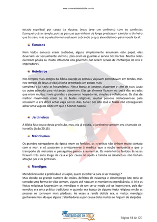 Página 44 de 120
estado espiritual por causa da riqueza. Jesus teve um confronto com os cambistas
(banqueiros) no templo, pois as pessoas que vinham de longe precisavam cambiar o dinheiro
que traziam, mas aqueles homens estavam cobrando preços elevadíssimos pela moeda local.
Eunucos
Nem todos eunucos eram castrados, alguns simplesmente assumiam este papel, eles
deveriam ser sexualmente inativos, pois eram os guardas e servos dos haréns. Muitos deles
exerciam pouca ou muita influência nos governos por serem servos de confianças de reis e
imperadores.
Hoteleiros
Nos tempos mais antigos da Bíblia quando as pessoas viajavam pernoitavam em tendas, mas
nos tempos de Jesus a vida já tinha se tornado um pouco mais
complexa e já havia as hospedarias. Nesta época as pessoas alugavam o teto de suas cassa
ou outro cômodo para visitantes dormirem. Elas geralmente ficavam na beira das estradas
que eram muitas, havia grandes e pequenas hospedarias, simples e sofisticadas. Os dias de
melhor movimento eram os de festas religiosas, muitas pessoas deslocavam-se para
Jerusalém e era difícil achar vaga nestes dias, talvez por isto José e Maria não conseguiram
achar uma vaga na noite em que o Senhor nasceu.
Jardineiros
A Bíblia fala pouco desta profissão, mas, ela já existia, o jardineiro também era chamado de
hortelão (João 20:15).
Marinheiros
Os grandes navegadores da época eram os fenícios, os israelitas não tinham muito contato
com o mar, e só passaram a arriscarem-se à medida que a nação enriquecia e que o
transporte de materiais e passageiros passou a aumentar. Os marinheiros fenícios às vezes
ficavam três anos longe de casa e por causa do apelo a família os israelenses não tinham
atração por esta profissão.
Mendigos
Mendicância não é profissão é situação, quem escolheria para si ser mendigo?
Mas devido ao grande numero de lesões, defeitos de nascença e desemprego isto teria se
tornado uma forma de vida comum, alguns até nasciam e morriam na mendicância. A lei e as
festas religiosas favoreciam os mendigos e de um certo modo até os incentivava, pois dar
esmolas era uma prática tradicional e quando era época de alguma festa religiosa então as
pessoas se tornavam mais piedosas. Às vezes a renda obtida era, e muitos mendigos
ganhavam mais do que alguns trabalhadores e por causa disto muitos se fingiam de aleijados
www.universidadedabiblia.com.br
 