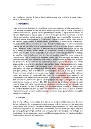 Página 45 de 120
para receberem esmolas. O trajeto dos mendigos era de uma cerimônia a outra, cultos,
enterros, casamentos, etc.
Mercadores
Havia basicamente dois tipos de mercadores, o primeiro produzia e vendia seus produtos e
já o segundo comprava no atacado para vender no varejo. No AT o que promoveu o
comercio em Israel foi a grande urbanização feita por Salomão, já alguns séculos depois foi
no exílio babilônico que o povo judeu não tendo terras para produzir tiveram de se tornar
hábeis comerciantes, quando voltaram a terra de Israel para reconstruí-la, tiveram de se
dedicar a obras e agricultura mas já trouxeram no sangue o comercio, afinal foram 80 anos
de cativeiro e praticamente a grande maioria que retornou já havia nascido na babilônia.
Jerusalém tinha setores comerciais e as lojas de determinado produto localizavam-se todas
naquela rua, por exemplo, havia a “rua dos açougueiros”, já o comercio de peixe localizava-
se na “porta dos peixes”, portanto se algum comerciante tivesse alguma filial de sua loja
então deveria ou ter esta filia na mesma rua ou em outra cidade. Já os mascates, eles não
tinham local fixo para vender seus produtos, montavam suas bancas de manhã e de noite já
as recolhiam, não trabalhavam com um tipo de produto especifico, mais exatamente
compravam de tudo, o produto que parecesse melhor para o momento ou que tivesse boa
oferta era adquirido para ser vendido, mas isto não impedia alguns de terem seus produtos
de preferência. Havia também os comerciantes que viajavam de cidade em cidade
atravessando o deserto em camelos e nas grandes festas religiosas praticamente quase
todos eles se deslocavam até Jerusalém, estes comerciantes eram os que traziam
mercadorias de longe, geralmente seus produtos eram cobiçados, quase sempre tinham
seda para vender, e para os ladrões eles eram uma presa preciosa. E para que o comercio
fosse incentivado o império romano construía muitas e boas estradas, que, aliás, estão em
muito bom estado de conservação até hoje. Os consumidores eram exigentes, ao
comprarem roupas examinavam as costuras e o acabamento, os alimentos deveriam estar
bem conservados, conferiam o peso e faziam pesquisas de preços. A margem de lucro dos
comerciantes variava em torno de 20 a 30% dependendo da atividade, e em alguns casos
poderia chagar até 100%, dependendo da habilidade e conhecimento do mercador em
comprar e vender. Em Atos 16:14 temos Lídia a comerciante de púrpura, já falamos sobre
ela. Existiam também aqueles que não eram comerciantes, mas que nas épocas de festas
religiosas montavam também suas barracas para venderem coisas que produziam como pães
ou outras mercadorias.
Oleiros
Esta é uma profissão muito antiga, tais objetos são sempre achados nas ruínas das mais
antigas civilizações. Os hebreus preferiam os potes de cerâmica por serem mais resistentes
que os outros, mas os oleiros fabricavam potes de diversos materiais tais como argila, barro
e cerâmica; os produtos que fabricavam eram também variados: talhas para água, lâmpadas
de azeite, potes para trigo, vasilhas para azeite, (sempre com tampas para proteger tais
produtos de insetos) placas para escrever, epitáfios, bonecas, dentes, etc. E podiam também
fabricar muitos produtos por encomenda.
www.universidadedabiblia.com.br
 