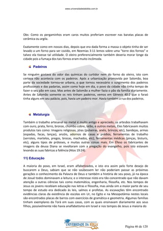 Página 46 de 120
Obs: Como os pergaminhos eram caros muitos preferiam escrever nas baratas placas de
cerâmica ou argila.
Exatamente como em nossos dias, depois que era dada forma a massa o objeto tinha de ser
levado a um forno para ser cozido, em Neemias 3:11 lemos sobre uma “torre dos fornos” e
talvez ela tivesse tal utilidade. O oleiro preferencialmente também deveria morar longe da
cidade pois a fumaça dos tais fornos eram muito incômoda.
Padeiros
Se ninguém gostava do odor das químicas do curtidor nem do forno do oleiro, isto com
certeza não acontecia com os padeiros. Após a urbanização promovida por Salomão, boa
parte da sociedade tornou-se urbana, o que tornou necessário o surgimento dos padeiros
profissionais e das padarias, assim como hoje em dia, o povo da cidade não tinha tempo de
fazer o seu pão em casa. Mas antes de Salomão a mulher fazia o pão da família diariamente.
Antes de Salomão somente os reis tinham padeiros, vemos em Gênesis 40:2 que o faraó
tinha alguns em seu palácio, pois, havia um padeiro mor. Havia também a rua dos padeiros.
Metalurgia
Também o trabalho artesanal no metal é muito antigo e apreciado, os artesãos trabalhavam
com ouro, prata, ferro, bronze, chumbo cobre, latão, e outros metais, Eles fabricavam muitos
produtos tais como: Imagens religiosas, jóias (pulseiras, anéis, brincos, etc), bandejas, armas
(espadas, facas, lanças), anzóis, adornos de casas e prédios, ferramentas de trabalho
(serrotes, martelos, pregos, brocas, machados, etc), ferramentas médicas (pinças, bisturis,
etc), alguns tipos de próteses, e muitas outras coisas mais. Em Éfeso os fabricantes de
imagens da deusa Diana se revoltaram com a pregação do evangelho, pois isto estavam
levando as suas fabricas a falência (Atos 19:24).
11) Educação
A maioria do povo, em Israel, eram alfabetizados, e isto era assim pelo forte desejo de
buscarem a Deus, sabiam que se não soubessem ler não poderiam passar as próximas
gerações o conhecimento da Palavra de Deus e também a história de seu povo, já na época
de Josué todos dominavam a leitura; e o interesse nisto era tão concentrado que não davam
atenção a outras ciências tais como matemática, engenharia, filosofia, etc. Nos tempos de
Jesus os jovens recebiam educação nas letras e filosofia, mas ainda sim a maior parte de seu
tempo de estudo era dedicado às leis, salmos e profetas. As escavações têm encontrado
evidências claras da existência de escolas em Ur, no Egito e na Mesopotâmia nestes locais
são encontrados placas de barros com exercícios de gramática e geometria. Algumas famílias
tinham exemplares da Torá em suas casas, com as quais ensinavam diariamente aos seus
filhos, possivelmente não havia analfabetismo em Israel e nos tempos de Jesus a maioria do
www.universidadedabiblia.com.br
 