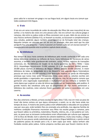 Página 47 de 120
povo sabia ler e escrever em grego e na sua língua local, em alguns locais era comum que
todos soubessem três línguas.
O aio
O aio era um servo incumbido de cuidar da educação dos filhos (de sexo masculino) de seu
senhor, e na maioria das vezes era uma pessoa culta. Isto era comum nas culturas gregas e
romanas, não entre os judeus onde os filhos conviviam com os pais. Além do aio ensinar os
seus futuros senhores (Gálatas 4:1), os levavam as escolas, os buscavam e complementavam
seus estudos, podendo alguns também encarregarem-se da formação total das crianças.
Naqueles tempos ser educado por um aio era um privilegio, alias para você que leu este
parágrafo fica uma pergunta – “como é possível um homem culto ser um escravo (servo)?” a
resposta para esta questão esta no próximo capitulo deste estudo.
As bibliotecas
Nos tempos de Jesus havia centenas de bibliotecas pelo mundo conhecido e em cada uma
destas bibliotecas centenas ou milhares de livros, havia bibliotecas de literaturas de vários
assuntos, e também nelas guardavam-se contratos, cartas, recibos, registros de transações
comerciais, etc. Na biblioteca de Sargão rei da Assíria (governou de 722 a 705Ac – Isaías
20:1). Arqueólogos encontraram 25.000 volumes; Já o rei Assurbanipal (662Ac) possuía
20.000 placas escritas. A biblioteca de Nippur (400Ac) possuía 50.000 volumes. A maior
biblioteca de todas da antiguidade era a de Alexandria que segundo alguns historiadores
possuía em torno de 250.000 volumes e sua destruição implicou na perda de informações
preciosas que nunca mais serão recuperadas. Estas casas onde os volumes escritos iam
sendo guardados e organizados iam surgindo aos poucos, mas foi no império romano que
ganharam uma organização especializada e multiplicaram-se aos milhares e também foi
nesta época que surgiram as salas de leitura que poderiam ser freqüentadas pelo publico. A
grande maioria dos estudiosos acha que os pergaminhos do mar morto pertenciam a
biblioteca dos essênios, estes volumes foram guardados em potes e escondidos em uma
caverna.
As escolas
Nos dias anteriores a Moisés, já havia escolas no Egito (Atos 7:22), mas em meio ao povo de
Israel não temos certeza em que época começaram a existir, ou se não havia ainda nos
tempos de Jesus. A maioria dos jovens judeus eram alfabetizados e educados em sua própria
casa por seus pais, onde também lhes era ensinada uma profissão, mas algumas famílias de
melhores condições financeiras inscreviam seus filhos nas escolas gregas e romanas, para
que fossem sábios na aritmética, matemática, filosofia, retórica, etc., e isto poderia ser ruim,
pois, ao passo que se tornavam conhecedores eram influenciados por culturas que negavam
a fé no Deus de Abraão. Com o advento do cativeiro babilônico, muita coisa mudou, a língua
hebraica foi aos poucos sendo substituída pelo aramaico (língua babilônica), o ponto central
do judaísmo passou do templo para a lei, é bem capaz que nesta época tenham sido
fundadas escolas pelos judeus. Esdras preparou escribas para que fossem mestres da lei
www.universidadedabiblia.com.br
 