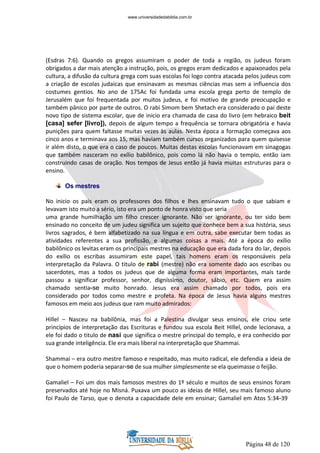 Página 48 de 120
(Esdras 7:6). Quando os gregos assumiram o poder de toda a região, os judeus foram
obrigados a dar mais atenção a instrução, pois, os gregos eram dedicados e apaixonados pela
cultura, a difusão da cultura grega com suas escolas foi logo contra atacada pelos judeus com
a criação de escolas judaicas que ensinavam as mesmas ciências mas sem a influencia dos
costumes gentios. No ano de 175Ac foi fundada uma escola grega perto de templo de
Jerusalém que foi frequentada por muitos judeus, e foi motivo de grande preocupação e
também pânico por parte de outros. O rabi Simom bem Shetach era considerado o pai deste
novo tipo de sistema escolar, que de inicio era chamada de casa do livro (em hebraico beit
[casa] sefer [livro]), depois de algum tempo a frequência se tornara obrigatória e havia
punições para quem faltasse muitas vezes às aulas. Nesta época a formação começava aos
cinco anos e terminava aos 15, mas haviam também cursos organizados para quem quisesse
ir além disto, o que era o caso de poucos. Muitas destas escolas funcionavam em sinagogas
que também nasceram no exílio babilônico, pois como lá não havia o templo, então iam
construindo casas de oração. Nos tempos de Jesus então já havia muitas estruturas para o
ensino.
Os mestres
No inicio os pais eram os professores dos filhos e lhes ensinavam tudo o que sabiam e
levavam isto muito a sério, isto era um ponto de honra visto que seria
uma grande humilhação um filho crescer ignorante. Não ser ignorante, ou ter sido bem
ensinado no conceito de um judeu significa um sujeito que conhece bem a sua história, seus
livros sagrados, é bem alfabetizado na sua língua e em outra, sabe executar bem todas as
atividades referentes a sua profissão, e algumas coisas a mais. Até a época do exílio
babilônico os levitas eram os principais mestres na educação que era dada fora do lar, depois
do exílio os escribas assumiram este papel, tais homens eram os responsáveis pela
interpretação da Palavra. O titulo de rabi (mestre) não era somente dado aos escribas ou
sacerdotes, mas a todos os judeus que de alguma forma eram importantes, mais tarde
passou a significar professor, senhor, digníssimo, doutor, sábio, etc. Quem era assim
chamado sentia-se muito honrado. Jesus era assim chamado por todos, pois era
considerado por todos como mestre e profeta. Na época de Jesus havia alguns mestres
famosos em meio aos judeus que ram muito admirados:
Hillel – Nasceu na babilônia, mas foi a Palestina divulgar seus ensinos, ele criou sete
princípios de interpretação das Escrituras e fundou sua escola Beit Hillel, onde lecionava, a
ele foi dado o titulo de nasi que significa o mestre principal do templo, e era conhecido por
sua grande inteligência. Ele era mais liberal na interpretação que Shammai.
Shammai – era outro mestre famoso e respeitado, mas muito radical, ele defendia a ideia de
que o homem poderia separar-se de sua mulher simplesmente se ela queimasse o feijão.
Gamaliel – Foi um dos mais famosos mestres do 1º século e muitos de seus ensinos foram
preservados até hoje no Misná. Puxava um pouco as ideias de Hillel, seu mais famoso aluno
foi Paulo de Tarso, que o denota a capacidade dele em ensinar; Gamaliel em Atos 5:34-39
www.universidadedabiblia.com.br
 