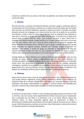 Página 49 de 120
convencia o sinédrio com sua astúcia a não matar os apóstolos. Suas ideias eram largamente
aceitas por todos.
Idiomas
Nos dias de Cristo, as pessoas normalmente falavam aramaico e grego e conheciam palavras
ou expressões de outros idiomas, o hebraico era o idioma natural dos judeus que foi trocado
pelo aramaico nos cativeiro babilônico, portanto o hebraico já havia se tornado uma língua
presente somente nas sinagogas, era o idioma oficial do culto. Só se podia ler as escrituras
em hebraico, e todo o culto era nesta língua, por isto havia os tradutores que traduziam o
culto para o aramaico ou grego para que todos entendessem. O aramaico era a língua mais
comum entre os judeus antes de Cristo, mas na época de Jesus o povo falava mais o
aramaico, com alguma exceção o grego (koiné) já era a língua comum mais culta e se tornava
cada vez mais popular. Para que o povo da época pudesse ler as escrituras sagradas elas
foram traduzidas do hebraico para o aramaico e para o grego. A versão em aramaico causou
muito desprazer em algumas pessoas, Gamaliel, por exemplo, chegou a esconder um
exemplar numa parede. A versão em grego era chamada se Septuaginta e foi feita por
setenta tradutores no Egito em II Séc a.C, esta tradução foi rejeitada por todos os judeus e
rabinos, pois, nela foram acrescentados os livros apócrifos presentes hoje na Bíblia católica.
O grego falado por toda a Palestina era o coiné ou koiné (simples ou popular), este era uma
variação do grego clássico sujeito a regionalismos por isto era muito dinâmica, ele
incorporava palavra estrangeiras qualquer termo novo neste grego se pudesse ser entendido
estava certo. Este dinamismo e simplicidade do koiné eram útil nas relações comerciais
estrangeiras e também foi na pregação do evangelho, a única carta do NT que foi escrita em
grego clássico foi a carta aos Hebreus. O latim era uma língua pouco falava na Palestina, mas
popular nas imediações de Roma, ela era usada para tratar de assuntos do governo.
Ciências
Apesar das Escrituras serem a base da educação do povo judeu, eles estudavam também em
suas escolas ciências, engenharia, escrita, música, matemática, direito e outros idiomas. As
tentativas feitas de se estudar ciências eram restringidas por conceitos teológicos que lhes
ordenavam não sondar o desconhecido. Já os gregos e romanos tinham mais liberdade para
vasculhar o cosmos e fazer observações cientificas em diversas experiências.
Crianças
O normal era os pais darem a melhor e mais complexa educação possível aos meninos e não
as meninas, mas isto variava muito dependendo da família, havia pais que se importavam
com a educação das suas filhas e as ensinavam a ler e em outras ciências. Apesar das
mulheres serem, às vezes esquecidas algumas delas se destacaram na Bíblia, e
demonstraram conhecimento da escrituras tal como Maria mãe de Jesus que em seu cântico
(Lucas 1:46-55) demonstrou conhecer as Escrituras. Mas infelizmente a maioria das meninas
era educada somente nos afazeres domésticos.
www.universidadedabiblia.com.br
 