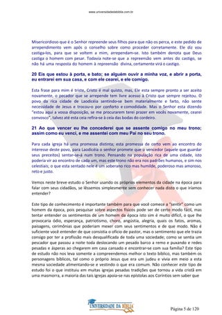 Página 5 de 120
Misericordioso que é o Senhor repreende seus filhos para que não os perca, e este pedido de
arrependimento vem após o conselho sobre como proceder corretamente. Ele diz vou
castiga-los, para que se voltem a mim, arrependam-se. Isto também denota que Deus
castiga o homem com pesar. Todavia note-se que a repreensão vem antes do castigo, se
não há uma resposta do homem à repreensão divina, certamente virá o castigo.
20 Eis que estou à porta, e bato; se alguém ouvir a minha voz, e abrir a porta,
eu entrarei em sua casa, e com ele cearei, e ele comigo.
Esta frase para mim é triste, Cristo é mal quisto, mas, Ele esta sempre pronto a ser aceito
novamente, o pecador que se arrepende tem livre acesso à Cristo que sempre rejeitou. O
povo da rica cidade de Laodicéia sentindo-se bem materialmente e farto, não sente
necessidade de Jesus e trocou-o por conforto e comodidade. Mas o Senhor esta dizendo
“estou aqui a vossa disposição, se me procurarem terei prazer em vocês novamente, cearei
convosco”, talvez até esta ceia refira-se à ceia das bodas do cordeiro.
21 Ao que vencer eu lhe concederei que se assente comigo no meu trono;
assim como eu venci, e me assentei com meu Pai no seu trono.
Para cada igreja há uma promessa distinta; esta promessa de certo vem ao encontro do
interesse deste povo, para Laodicéia o senhor promete que o vencedor (aquele que guardar
seus preceitos) sentar-se-á num trono. Pensando na população rica de uma cidade, isto
poderia vir ao encontro de cada um, mas este trono não era nos padrões humanos, e sim nos
celestiais; o que esta sentado nele é um soberano rico mas humilde, poderoso mas amoroso,
reto e justo.
Vemos neste breve estudo o Senhor usando os próprios elementos da cidade na época para
falar com seus cidadãos, se lêssemos simplesmente sem conhecer nada disto o que iríamos
entender?
Este tipo de conhecimento é importante também para que você comece a "sentir" como um
homem da época, pois pesquisar sobre aspectos físicos pode ser de certo modo fácil, mas
tentar entender os sentimentos de um homem da época isto sim é muito difícil, o que lhe
provocaria ódio, esperança, patriotismo, choro, angústia, alegria, quais os fatos, aromas,
paisagens, cerimônias que poderiam mexer com seus sentimentos e de que modo. Não é
suficiente você entender de que consistia o ofício de pastor, mas o sentimento que ele trazia
consigo por ter a profissão mais desqualificada de toda uma sociedade; como se sentia um
pescador que passou a noite toda deslocando um pesado barco a remo e puxando e redes
pesadas e ásperas ao chegarem em casa cansado e encontrar-se com sua família? Este tipo
de estudo não nos leva somente a compreendemos melhor o texto bíblico, mas também os
personagens bíblicos, tal como o próprio Jesus que era um judeu e vivia em meio a esta
mesma sociedade alimentando-se e vestindo o que era comum. Não conhecer este tipo de
estudo foi o que instituiu em muitas igrejas pesadas tradições que tornou a vida cristã em
uma masmorra, a maioria das tais igrejas apoia-se nas epístolas aos Coríntios sem saber que
www.universidadedabiblia.com.br
 