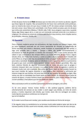 Página 50 de 120
O mestre Jesus
O fato do povo chama-lo de Rabi denotava que era tido como um mestre ou doutor, alguém
que fosse digno de respeito. Mas provavelmente ele fosse mais conhecido como professor,
pois na maioria das vezes em que Jesus é citado no NT ele estava sempre ensinando, fazia
isto sem cessar. Jesus falava com autoridade e isto ficava notório ao povo, pois era do povo
que vinha este comentário (Mateus 7:28-29; João 7:46). Jesus pregava o que vivia e quando
falava algo falava seguro de si, e este era um tremendo contraste entre ele e os mestres e
religiosos. Ele utilizava as coisas do cotidiano para ilustrar seus ensinos, eram citações acerca
de profissões, natureza, família, etc.
12) Escravos
Para o homem moderno pensar em escravatura, ele logo visualiza um homem (negro, índio
ou outro qualquer) amarrado em um tronco apanhando de chicotes ou trabalhando de
forma exaustiva sem direito a descanso, sendo mutilado ou assassinado por seu senhor, e
logo uma questão vem a mente – “porque a Bíblia não proíbe terminantemente a
escravatura ao invés de garantir os direitos dos escravos?”. Mas o que muitas pessoas não
sabem é que a escravatura dos tempos bíblicos era muito diferente da que havia a alguns
séculos atrás, era muito mais humana, e entre os judeus alguns escravos eram tratados até
como filhos ou amigos, este tipo de escravatura tinha um papel muito importante e positivo
para toda a sociedade da época, para os indivíduos e para o governo, mesmo os prisioneiros
de guerra que eram vendidos como escravos tinham muitos direitos garantidos. Mas veja
bem, estamos falando de algumas sociedades não de todas; ao passo que os gregos e
romanos tratavam bem seus escravos e os judeus melhor ainda, os egípcios e assírios os
tratavam muito mal, com crueldade. Mas ainda que fossem bem ou mal tratados haviam os
que eram trazidos de lugares distantes e nada poderia lhes minimizar o sofrimento por
estarem longe de suas famílias, tal como José filho de Jacó quando foi vendido ao Egito. Mas
vamos nos ater as sociedades que fazem parte do texto bíblico. Os escravos faziam parte do
cenário da época, e muitos homens viviam de comercializa-los, pois muitos vinham de longe
e eram vendidos a mercadores que iam de cidade em cidade.
Mas a escravatura entre os israelitas apresentava inúmeras vantagens, tais como:
A) Se uma pessoa tivesse muitas dividas e não pudesse paga-las, poderia dar-se
voluntariamente de escravo ao seu credor e assim pagar suas dividas, ao invés de serem
presos, e muitos requeriam este direito, que muitas vezes não era vantagem ao credor,
neste tipo de escravatura combinava-se o tempo em
que se ia trabalhar.
B) O credor nunca ficava sem receber, pois recebia suas dividas em forma de serviços.
C) Se alguém caísse na mendicância ou se tornasse muito pobre poderia optar por dar-se de
escravo (Levítico 25:39) e assim teria moradia, vestes e alimentos em troca de seus serviços,
www.universidadedabiblia.com.br
 