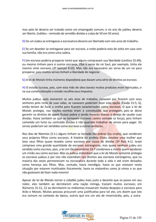 Página 51 de 120
mas pela lei deveria ser tratado como um empregado comum, e no ano do jubileu deveria
ser liberto. (Jubileu - remissão de servidão dividas e culpa de 50 em 50 anos).
D) Se um Judeu se entregasse a escravatura deveria ser libertado com seis anos de trabalho.
E) Se um devedor se entregasse para ser escravo, a noite poderia esta de volta em casa com
sua família, não era como uma cadeia.
F) Um escravo poderia prosperar tanto que alguns compravam sua liberdade (Levítico 25:49),
ou mesmo tinham para si outros escravos, Ziba o servo do rei Saul, por exemplo, tinha ele
mesmo vinte escravos (2º Samuel 9:10). Mas não era necessário ser servo de um rei para
prosperar, pois muitos servos tinham a liberdade de negociar.
G) A lei de Moisés tinha inúmeros dispositivos que davam uma série de direitos ao escravo.
H) O estado lucrava, pois, com esta mão de obra barata muitos produtos eram fabricados, e
na sua comercialização o estado recolhia seus impostos.
Muitos judeus após vencerem os seis anos de trabalho, optavam por ficarem com seus
senhores pelo resto de suas vidas, se casassem poderiam fazer esta opção (Êxodo 21:5, 6),
então teriam de furar a orelha para ficarem caracterizados como escravos. O que a lei de
Moisés protegia, nas nações vizinhas eram a constituição que protegiam, pois se devia
garantir os direitos de quem ficasse pobre e sendo honesto tivesse o desejo de saudar suas
dividas. Havia também os que se tornavam escravos contra vontade (a força), pois tinham
cometido um furto ou contraído dividas e não queriam trabalhar de servos para pagar. Os
servos poderiam ser vendidos como escravos a outros senhores.
Nos dias de Neemias (5:1-) alguns tinham se tornado tão pobres (ou cruéis), que venderam
seus próprios filhos como escravos. A história do profeta Eliseu envolve uma mulher que
teve seus filhos quase levados como escravos por causa de dividas (2º Reis 4:1). Israel
comprava uma grande quantidade de escravos estrangeiros, mas quase nenhum judeu era
vendido como escravo, pois, a lei em Deuteronômio 24:7 condenava a morte quem vendesse
um irmão seu como escravo. Mas os judeus entendiam que a lei de Moisés somente protegia
os escravos judeus e por isto não estendiam tais direitos aos escravos estrangeiros, que na
maioria das vezes permaneciam na escravatura durante toda a vida e até eram deixados
como herança aos filhos. Mas, contudo, havia mendigos, havia os que estavam nesta
situação por estarem inutilizados fisicamente, havia os malandros como já vimos e os que
não gostavam de fazer nada mesmo!
Apesar da lei de Moisés tornar o cidadão judeu mais justo e decente que os povos em seu
redor, eles também ao derrotarem uma nação inimiga, traziam muitos escravos; em
Números 31:11, 12 ao derrotarem os midianitas trouxeram muitos despojos e escravos para
Arão e Moisés. Muitas pessoas procuram uma justificativa para tal ato, uns dizem que isto
era comum no contexto da época, outros que era um ato de misericórdia, pois, a outra
www.universidadedabiblia.com.br
 
