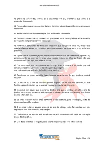 Página 53 de 120
41 Então ele sairá do teu serviço, ele e seus filhos com ele, e tornará à sua família e à
possessão de seus pais.
42 Porque são meus servos, que tirei da terra do Egito; não serão vendidos como se vendem
os escravos.
43 Não te assenhorearás dele com rigor, mas do teu Deus terás temor.
44 E quanto a teu escravo ou a tua escrava que tiveres, serão das nações que estão ao redor
de vós; deles comprareis escravos e escravas.
45 Também os comprareis dos filhos dos forasteiros que peregrinam entre vós, deles e das
suas famílias que estiverem convosco, que tiverem gerado na vossa terra; e vos serão por
possessão.
46 E possui-los-ei por herança para vossos filhos depois de vós, para herdarem a possessão;
perpetuamente os fareis servir; mas sobre vossos irmãos, os filhos de Israel, não vos
assenhoreareis com rigor, uns sobre os outros.
47 E se o estrangeiro ou peregrino que está contigo alcançar riqueza, e teu irmão, que está
com ele, empobrecer, e vender-se ao estrangeiro ou peregrino
que está contigo, ou a alguém da família do estrangeiro,
48 Depois que se houver vendido, haverá resgate para ele; um de seus irmãos o poderá
resgatar;
49 Ou seu tio, ou o filho de seu tio o poderá resgatar; ou um dos seus parentes, da sua
família, o poderá resgatar; ou, se alcançar riqueza, se resgatará a si mesmo.
50 E acertará com aquele que o comprou, desde o ano que se vendeu a ele até ao ano do
jubileu, e o preço da sua venda será conforme o número dos anos; conforme os dias de um
diarista estará com ele.
51 Se ainda faltarem muitos anos, conforme a eles restituirá, para seu resgate, parte do
dinheiro pelo qual foi vendido,
52 E se ainda restarem poucos anos até ao ano do jubileu, então fará contas com ele;
segundo os seus anos restituirá o seu resgate.
53 Como diarista, de ano em ano, estará com ele; não se assenhoreará sobre ele com rigor
diante dos teus olhos.
54 E, se desta sorte não se resgatar, sairá no ano do jubileu, ele e seus filhos com ele.
www.universidadedabiblia.com.br
 