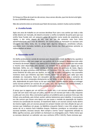 Página 54 de 120
55 Porque os filhos de Israel me são servos; meus servos são eles, que tirei da terra do Egito.
Eu sou o SENHOR vosso Deus.
Não são somente estes os versículos que falam de escravos, existem muitos outros também.
A orelha furada
Após seis anos de trabalho se um escravo decidisse ficar com o seu senhor por toda a vida
então deveria ser marcado, ele deveria encostar a orelha no batente da porta para que sua
orelha fosse furada com um pequeno golpe de martelo numa sovela de carpinteiro, era
rápido; a dor vinha depois do ato, mas por um dia somente, este furo tinha
aproximadamente uns 5 mm de diâmetro. Em outros povos se marcavam os escravos com
tatuagens nas mãos, testa, etc; no antigo Egito algumas dançarinas, prostitutas cultuais,
sacerdotes eram marcados também, já na antiga historia das ilhas polinésias somente os
nobres podiam se tatuar.
Escravidão no NT
Em Delfos praticava-se a venda de escravos para deuses como modo de liberta-los, quando o
escravo já tinha o valor para pagar por sua euforia, ele ia no templo e depositava este valor
no tesouro do templo, depois o seu dono ai lá e o vendia a um deus e recebia por esta venda
o mesmo valor depositado pelo escravo ; na verdade era o escravo que pagava por sua
liberdade. Delfos era uma cidade vizinha a Corinto perto da península de Acáia. Alguns
membros da igreja primitiva eram escravos (1º Coríntios 7:21). Na carta a Filemom Paulo
envia Onésimo de volta para seu Senhor, ou seja, não se opõe a tal prática, mas aconselha
inúmeras vezes que Onésimo seja bem tratado, talvez não se opôs, pois sabia que esta
atividade era necessária. Havia em Jerusalém um mercado próprio para o comercio de
escravos, eles eram comprados diretamente ou em leilão, o valor de um escravo podia ser
alto, dependendo de quem fosse ou do que sabia fazer, quando alguém queria se entregar
como escravo preferia ser escravo de um judeu, pois, isto significava ser melhor tratado, e
por isto chegavam em Jerusalém muitas pessoas de outras nações.
O preço que se pagava por um escravo era muito alto, e um escravo estrangeiro poderia
custar até cem vezes mais que um judeu, pois ele era um escravo por toda a vida, enquanto
o judeu por seis anos. Mas a escravatura gerava um problema para as pessoas livres que não
tinham uma profissão, pois tinham aceitar salários baixíssimos para trabalhar. A escravatura
era tão comum que houve uma época em que quase a metade da população do império
romano era constituída de escravos. O tratamento dado a um escravo variava muito dentro
da mesma região, pois um escravo pessoal era sempre tratado com mais afeição do que um
escravo que trabalhava em grupo; na Babilônia enquanto Daniel e seus três amigos eram
servos do rei a maioria fazia trabalhos braçais. Podemos considerar as concubinas como
escravas também, escravas sexuais. Nem sempre o termo “servo” largamente utilizado na
Bíblia significa escravo, pois também se chamavam os empregados assim. Pedro instrui que
os escravos deveriam se submeter aos seus senhores (1ºPe 2.18-25), Paulo ensinava que
www.universidadedabiblia.com.br
 