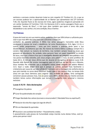Página 55 de 120
senhores e escravos crentes deveriam tratar-se com respeito (1ª Timóteo 6:1, 2), e que se
um escravo pudesse ter a oportunidade de se libertar que aproveitasse isto (1ª Coríntios
7:20, 21). Quando Paulo se diz escravo de Cristo, agora podemos imagina-lo pensando em
um senhor bondoso (1ª Coríntios 7:22). Em Romanos 6:22 e outras passagens Paulo usa a
expressão: “servos de Deus”, e isto quer dizer também que quem é servo não pode
desobedecer a seu senhor, era uma condição, Deus é Senhor.
13) Pobreza
O povo de Israel era em sua maioria pobre, podemos dizer que 50% tinham o suficiente para
viver e que mais 40% não tinha nem este suficiente e viviam em
condições de extrema pobreza. A Bíblia traz várias passagens marcantes onde Deus
condiciona o sucesso de Israel a obediência, tal como Deuteronômio 15:4; Ageu 1:1-11, e
outros, então perguntamos: - seria um erro associar a pobreza deste povo a sua
desobediência?, Acreditamos que não. Na maioria da história bíblica a pobreza sempre foi o
cenário mais comum na maioria do território, mas também sempre houve os locais que
gozavam de abundancia. Na verdade, estes parecem fazer um papel importante na missão
de Jesus, visto que a Palavra frisa que o evangelho deveria ser pregado aos pobres e isto
nos parece bastante estranho, pois Jesus pregou para pobres e ricos; O texto profético de
Isaias (61:1, 2) lido por Jesus afirma que ele deveria vir evangelizar os pobres Lucas 4.18.
Quando João Batista lhe enviou mensageiros para se certificar de que Ele era o Messias,
Jesus mandou lhe responder que o evangelho estava sendo pregado aos pobres Mateus
11:5. Qual a razão disto? Será que é porque os pobres aceitam mais facilmente o
cristianismo por causa de sua vida sofrida em contraste com a mensagem de conforto eterno
que está inserido no cerne desta doutrina? Quem sabe é isto mesmo! Pois, no tempo (três
anos) em que Jesus demorou para angariar uma multidão de podres, teria conseguido
convencer poucas pessoas ricas, mas ao passo que a Bíblia declara isto, no mesmo versículo
também temos outras informações que tornam o evangelho mais universal e mesmos
exclusivo:
Lucas 4.18,19 – Seis declarações
1º Evangelizar Os pobres
2º Curar Os quebrantados de coração
3º Pregar liberdade Aos cativos (escravos e encarcerados? / liberdade física ou espiritual?)
4º Restaurar da vista Aos cegos (só cego de olhos?)
5º Pôr em liberdade Os oprimidos
6º Anunciar o ano aceitável do Senhor – Possivelmente a todos.
E possivelmente cada pessoa da humanidade esteja inserida numa destas linhas, você já
parou para pensar nisto?
www.universidadedabiblia.com.br
 