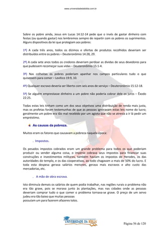 Página 56 de 120
Sobre os pobre ainda, Jesus em Lucas 14:12-14 pede que o invés de gastar dinheiro com
festas (ou quando gastar) nos lembremos sempre de repartir com os pobres os suprimentos.
Alguns dispositivos da lei que protegiam aos pobres:
1º) A cada três anos, todos os dízimos e ofertas de produtos recolhidos deveriam ser
distribuídos entre os pobres – Deuteronômio 14:28, 29.
2º) A cada sete anos todos os credores deveriam perdoar as dividas de seus devedores para
que pudessem recomeçar suas vidas – Deuteronômio 15:1-4.
3º) Nas colheitas os pobres poderiam apanhar nos campos particulares tudo o que
quisessem para comer – Levítico 19:9, 10.
4º) Qualquer escravo deveria ser liberto com seis anos de serviço – Deuteronômio 15:12-18.
5º) Se alguém emprestasse dinheiro a um pobre não poderia cobrar dele os juros – Êxodo
22:25.
Todas estas leis tinham como um dos seus objetivos uma distribuição de renda mais justa,
mas os profetas foram testemunhas de que as pessoas ignoravam estas leis nome do lucro;
geralmente um pobre era tão mal recebido por um agiota que não se atrevia a ir lá pedir um
empréstimo.
As causas da pobreza.
Muitos eram os fatores que causavam a pobreza naquela época:
. Impostos.
Os pesados impostos cobrados eram um grande problema para todos os que poderiam
produzir ou vender alguma coisa, o império cobrava seus impostos para financiar suas
construções e investimentos militares, também haviam os impostos de Herodes, os das
autoridades do templo, e os das cooperativas, ao todo chagavam a mais de 50% do lucro. E
toda esta despesa gerava salários menores, gerava mais escravos e alto custo das
mercadorias, etc.
. A mão de obra escrava.
Isto diminuía demais os salários de quem podia trabalhar, nas regiões rurais o problema não
era tão grave, pois se morava junto às plantações, mas nas cidades onde as pessoas
deveriam comprar tudo o que comer o problema tornava-se grave. O preço de um servo
judeu era tão baixo que muitas pessoas
possuíam um para fazerem afazeres tolos.
www.universidadedabiblia.com.br
 