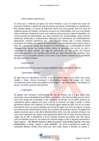 Página 57 de 120
. Enfermidades e deficiências.
Já vimos que a medicina da época era muito limitada, e que na maioria das vezes ela
procurava melhorar o padrão de vida de pessoas com graves enfermidades ou deficiências.
Nos templos bíblicos o numero de deficientes físicos era muito grande, pois em casos de
acidentes graves de trabalho, ferimentos de guerra ou enfermidades sem cura esta pessoa
estava inutilizada. Atualmente temos uma medicina avança da que é capaz de identificar um
numero grande de enfermidades, que esta envolvida com nanotecnologia, utiliza recursos
eletrônicos sofisticados e medicamentos elaborados por profissionais em sofisticadíssimos
laboratórios, próteses eletrônicas, etc. ; mas naqueles tempos não, e muitos acidentes
resultavam em aleijões. Na maioria da história bíblica uma característica que marcou muito o
povo foi a dureza de coração que somente era minimizada com a proximidade de festas
religiosas (mas mesmo nos tempos destas muitos só pensavam nos lucros), ou com o
surgimento de algum profeta, que logo era assassinado, por isto muitos que ficavam
inutilizados passavam a ser rejeitados pela família que agora deveriam lhes sustentar, eram
obrigados a ir as ruas pedir esmolas e viver nelas. O que chama a atenção era a quantidade
de cegos que havia na época!
. A perda do pai
Se um chefe de família morresse ou ficasse inutilizado, toda sua família ai a miséria.
. Calamidades naturais
Se algo havia em abundancia era isto, e me faz lembrar Ageu 1.1-11 (leia), eram secas
rápidas e fatais, chuvas torrenciais e destruidoras, excesso de pragas, etc. Havia
normalmente quatro meses que poderia se prolongar ou ser muito quente, isto poderia se
somar a um forte e quente vento de leste.
. A agiotagem.
Os agiotas nem tomavam conhecimento das leis de Moisés, isto é o que posso dizer
claramente, eles as desobedeciam em todos os sentidos e não eram punidos, pois por serem
ricos eram amigos das autoridades e dos sacerdotes do templo. Se um pobre quisesse um
empréstimo deveria paga-lo com juros, e se ele se demorar em pagar a divida o credor
geralmente cobrava com violência, ou lhe tomava algum objeto de valor. Por lei um credor
não poderia entrar na casa do devedor para tomar-lhe algo, mas tinha de esperar na porta
com testemunhas (Deuteronômio 24:10, 11) e também não poderiam aceitar em pagamento
objetos essenciais para a vida diária (Deuteronômio 24:6), mas não somente entravam nas
casas como aceitavam até roupas como pagamento (Amós 2:8). As taxas de juros poderiam
chegar até os 50%. A obediência a lei era cobrada somente dos pobres, eles não tinham
como se defender Certa vez, um mestre do Talmude chegou a fazer o seguinte comentário a
alguns agiotas – “Se Moisés tivesse a ideia do quanto vocês podem ganhar com seus
empréstimos a juros, nunca o teria proibido”. Ao narrar a parábola do credor sem
compaixão (Mateus 18.30), Jesus conta que este credor lançou o devedor na cadeia, e
www.universidadedabiblia.com.br
 