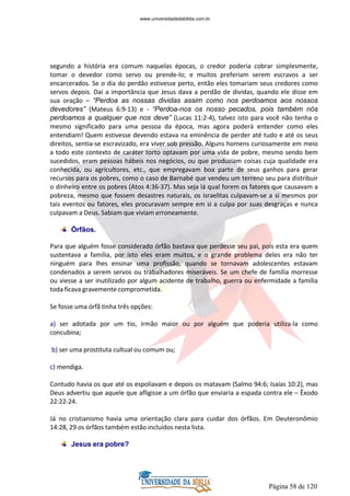 Página 58 de 120
segundo a história era comum naquelas épocas, o credor poderia cobrar simplesmente,
tomar o devedor como servo ou prende-lo; e muitos preferiam serem escravos a ser
encarcerados. Se o dia do perdão estivesse perto, então eles tomariam seus credores como
servos depois. Dai a importância que Jesus dava a perdão de dividas, quando ele disse em
sua oração – “Perdoa as nossas dividas assim como nos perdoamos aos nossos
devedores” (Mateus 6:9-13) e - “Perdoa-nos os nosso pecados, pois também nós
perdoamos a qualquer que nos deve” (Lucas 11:2-4), talvez isto para você não tenha o
mesmo significado para uma pessoa da época, mas agora poderá entender como eles
entendiam! Quem estivesse devendo estava na eminência de perder até tudo e até os seus
direitos, sentia-se escravizado, era viver sob pressão. Alguns homens curiosamente em meio
a todo este contexto de caráter torto optavam por uma vida de pobre, mesmo sendo bem
sucedidos, eram pessoas hábeis nos negócios, ou que produziam coisas cuja qualidade era
conhecida, ou agricultores, etc., que empregavam boa parte de seus ganhos para gerar
recursos para os pobres, como o caso de Barnabé que vendeu um terreno seu para distribuir
o dinheiro entre os pobres (Atos 4:36-37). Mas seja lá qual forem os fatores que causavam a
pobreza, mesmo que fossem desastres naturais, os israelitas culpavam-se a si mesmos por
tais eventos ou fatores, eles procuravam sempre em si a culpa por suas desgraças e nunca
culpavam a Deus. Sabiam que viviam erroneamente.
Órfãos.
Para que alguém fosse considerado órfão bastava que perdesse seu pai, pois esta era quem
sustentava a família, por isto eles eram muitos, e o grande problema deles era não ter
ninguém para lhes ensinar uma profissão, quando se tornavam adolescentes estavam
condenados a serem servos ou trabalhadores miseráveis. Se um chefe de família morresse
ou viesse a ser inutilizado por algum acidente de trabalho, guerra ou enfermidade a família
toda ficava gravemente comprometida.
Se fosse uma órfã tinha três opções:
a) ser adotada por um tio, irmão maior ou por alguém que poderia utiliza-la como
concubina;
b) ser uma prostituta cultual ou comum ou;
c) mendiga.
Contudo havia os que até os espoliavam e depois os matavam (Salmo 94:6; Isaías 10:2), mas
Deus advertiu que aquele que afligisse a um órfão que enviaria a espada contra ele – Êxodo
22:22-24.
Já no cristianismo havia uma orientação clara para cuidar dos órfãos. Em Deuteronômio
14:28, 29 os órfãos também estão incluídos nesta lista.
Jesus era pobre?
www.universidadedabiblia.com.br
 