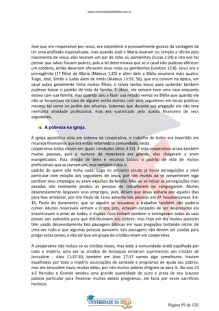 Página 59 de 120
José que era responsável por Jesus, era carpinteiro e provavelmente gozava da vantagem de
ter uma profissão especializada, mas quando José e Maria levaram no templo a oferta pelo
nascimento de Jesus, eles levaram um par de rolas ou pombinhos (Lucas 2:24) e isto nos faz
pensar que talvez fossem pobres, pois a lei determinava que se o casal não pudesse oferecer
um cordeiro, então deveriam oferecem duas rolas ou pombinhos (Levítico 12:8). Jesus era o
primogênito (1º filho) de Maria (Mateus 1:25) e além dele a Bíblia enumera mais quatro:
Tiago, José, Simão e Judas alem de irmãs (Mateus 13:55, 56), que era comum na época, um
casal judeu geralmente tinha muitos filhos; e talvez tantas bocas para sustentar também
pudesse baixar o padrão de vida da família. É obvio, ele sempre teve uma casa enquanto
estava com sua família, mas quando saiu a fazer sua missão vemos na Bíblia que quando ele
não se hospedava na casa de alguém então dormia com seus seguidores em locais públicos
mesmo, tal como no jardim das oliveiras. Sabemos que durante sua pregação ele não teve
nenhuma atividade profissional, mas era sustentado pelo auxilio financeiro de seus
seguidores.
A pobreza na igreja.
A igreja apostólica vivia em sistema de cooperativa, o trabalho de todos era revertido em
recursos financeiros que era então retornado a comunidade, nesta
cooperativa todos viviam em iguais condições (Atos 4:32). E esta cooperativa atraia também
muitas pessoas, pois o numero de miseráveis era grande, eles chegavam a eram
evangelizados. Esta divisão de bens e recursos baixou o padrão de vida de muitos
profissionais que se convertiam, mas também subiu o
padrão de quem não tinha nada. Logo no primeiro século já havia perseguições a nível
particular com relação aos seguidores de Jesus, por isto muitos ao se converterem logo
perdiam seus empregos ou eram expulsos da família. Mas ao se iniciar as perseguições mais
pesadas isto realmente proibiu as pessoas de trabalharem ou congregarem. Muitos
desonestamente largavam seus empregos, pois, diziam que Jesus voltaria por aqueles dias
para lhes arrebatar, por isto Paulo de Tarso advertiu tais pessoas em 2ª Tessalonicenses 3:6-
15, Paulo diz duramente, que se alguém se recusasse a trabalhar também não poderia
comer. Muitos miseráveis vinham a Cristo, pois, estavam cansados de ser desprezados ela
encontravam o amor de todos, e muitos ricos vinham também e entregavam todas as suas
posses aos apóstolos para que distribuíssem aos pobres; mas hoje em dia muitos pastores
têm usado desonestamente tais passagens bíblicas em suas pregações tentando retirar de
uma vez tudo o que algumas pessoas possuem; tais passagens não devem ser usadas para
pregar estas coisas; a não ser que um grupo de cristãos vivam em cooperativa.
A cooperativa não incluía só os cristãos locais, mas todo a comunidade cristã espalhada por
todo o império, uma vez os cristãos de Antioquia enviaram suprimentos aos cristãos de
Jerusalém - Atos 11:27-30, também em Atos 27:17 vemos algo semelhante. Haviam
espalhadas por todo o império associações de caridade e programas de ajuda aos pobres,
mas em Jerusalém havia muitas delas, por isto muitos pobres dirigiam-se para lá. No ano 23
a.C Herodes o Grande vendeu uma grande quantidade de ouro e prata de seu luxuoso
palácio particular para financiar muitos destes programas, ele fazia por vezes sacrifícios
heróicos
www.universidadedabiblia.com.br
 