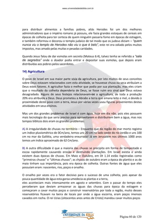 Página 60 de 120
para distribuir alimentos a famílias pobres, aliás Herodes foi um dos melhores
administradores que o império romano já possuiu, ele fazia grandes estoques de cereais em
épocas de colheita para ter certeza de quem ninguém passaria fome em épocas de estiagem,
e também reformou e decorou o templo judaico de tal modo que os judeus diziam – “quem
nunca viu o templo de Herodes não viu o que é belo”, este rei era odiado pelos muitos
impostos, mas amado pelas muitas e pesadas caridades.
Quando Jesus falou de dar esmolas em secreto (Mateus 6:4), talvez tenha se referido a “sala
de segredos” onde o doador podia entrar e depositar suas esmolas, que depois eram
distribuídas aos pobres pelos sacerdotes.
14) Agricultura
O povo de Israel em sua maior parte vivia da agricultura, por isto muitos de seus conceitos
sobre Deus estavam relacionados com esta atividade, se houvesse chuva ou seca atribuíam a
Deus estes fatores. A agricultor fazia o melhor que podia por sua plantação, mas eles criam
que o resultado da colheita dependeria de Deus, se fosse ruim era sinal que Deus estava
desagradado. Alguns de seus festejos relacionavam-se a agricultura, de toda a produção
20% era atribuída a Deus. Deus prometeu a Abraão a terra que emana leite e mel, e devido à
proximidade deste povo com a terra, Jesus por várias vezes usou figuras provenientes destas
atividades em seus ensinos.
Mas um dos grandes problemas de Israel é com água, hoje em dia não, pois eles possuem
mais tecnologia do que seria preciso para aproveitarem e distribuírem bem a água, mas nos
tempos bíblicos dois eram os grandes problemas:
A) A irregularidade de chuvas no território – Enquanto que da região do mar morto registra
um índice pluviométrico de 0Cm/ano, temos uns 20 cm no lado oeste do rio Jordão e uns 100
cm no mar da Galiléia, uma verdadeira enxurrada! Já em Jerusalém nos últimos 1000 anos
temos um índice aproximado de 62 Cm/ano.
B) A outra dificuldade é que a maioria das chuvas se precipita em forma de tempestade e
escoa rapidamente causando erosão e destruindo plantações. Em Israel existia e ainda
existem duas épocas de chuvas. Em Maio e Outubro, em Dt 1.14 estão registradas como
“primeiras chuvas” e “últimas chuvas”; as chuvas de outubro eram a época do plantio e as de
maio tinham sua importância, pois era época de colheita. Outras fontes de água que eles
possuíam eram: nascentes, rios, poços e orvalho.
O orvalho por vezes era o fator decisivo para o sucesso de uma colheita, pois apesar da
pouca quantidade de água esta garoa umedecia as plantas e a terra,
eles aconteciam mais intensamente em agosto e setembro. Com o passar do tempo eles
perceberam que deviam armazenar as águas das chuvas para época da estiagem e
começaram a cavar muitos poços e construir reservatórios por toda a região, muito desses
reservatórios ficavam na beira de locais por onde a água escorria, eram poços imensos
cavados em rocha. O rei Uzias (oitocentos anos antes de Cristo) mandou cavar muitos poços
www.universidadedabiblia.com.br
 