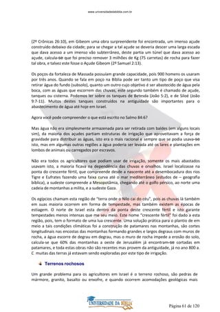 Página 61 de 120
(2º Crônicas 26:10), em Gibeom uma obra surpreendente foi encontrada, um imenso açude
construído debaixo da cidade; para se chegar a tal açude se deveria descer uma larga escada
que dava acesso a um imenso vão subterrâneo, deste partia um túnel que dava acesso ao
açude, calcula-se que foi preciso remover 3 milhões de Kg (75 carretas) de rocha para fazer
tal obra, e talvez este fosse o Açude Gibeom (2º Samuel 2:13).
Os poços da fortaleza de Massada possuíam grande capacidade, pois 900 homens os usaram
por três anos. Quando se fala em poço na Bíblia pode ser tanto um tipo de poço que visa
retirar água do fundo (subsolo), quanto um outro cujo objetivo é ser abastecido de água pela
boca, com as águas que escorrem das chuvas, este segundo também é chamado de açude,
tanques ou cisterna. Podemos ler sobre os tanques de Betesda (João 5:2), e de Siloé (João
9:7-11). Muitos destes tanques construídos na antiguidade são importantes para o
abastecimento de água até hoje em Israel.
Agora você pode compreender o que está escrito no Salmo 84:6?
Mas água não era simplesmente armazenada para ser retirada com baldes (em alguns locais
sim), da maioria dos açudes partiam estruturas de irrigação que aproveitavam a força de
gravidade para distribuir as águas, isto era o mais racional e sempre que se podia usava-se
isto, mas em algumas outras regiões a água poderia ser levada até os lares e plantações em
lombos de animais ou carregados por escravos.
Não era todos os agricultores que podiam usar de irrigação, somente os mais abastados
usavam isto, a maioria ficava na dependência das chuvas e orvalhos. Israel localizasse na
ponta do crescente fértil, que compreende desde a nascente até a desembocadura dos rios
Tigre e Eufrates fazendo uma faixa curva até o mar mediterrâneo (estudos de – geografia
bíblica), a sudeste compreende a Mesopotâmia, chegando até o golfo pérsico, ao norte uma
cadeia de montanhas a milita, e a sudeste Gaza.
Os egípcios chamam esta região de “terra onde o Nilo cai do céu”, pois as chuvas lá também
em suas maioria ocorrem em forma de tempestade, mas também existem as épocas de
estiagem. O norte de Israel esta dentro da ponta deste crescente fértil e isto garante
tempestades menos intensas que me seu meio. Este nome “crescente fértil” foi dado a esta
região, pois, tem o formato de uma lua crescente. Uma solução prática para o plantio de em
meio a tais condições climáticas foi a construção de patamares nas montanhas, são cortes
longitudinais nas encostas das montanhas formando grandes e largos degraus com muros de
rocha, a água escorre de degrau em degrau, mas o muro de rocha impede a erosão do solo,
calcula-se que 60% das montanhas a oeste de Jerusalém já encontram-se cortadas em
patamares, e toda estas obras não são recentes mas provem da antiguidade, já no ano 800 a.
C muitas das terras já estavam sendo exploradas por este tipo de irrigação.
Terrenos rochosos
Um grande problema para os agricultores em Israel é o terreno rochoso, são pedras de
mármore, granito, basalto ou enxofre, e quando ocorrem acomodações geológicas mais
www.universidadedabiblia.com.br
 