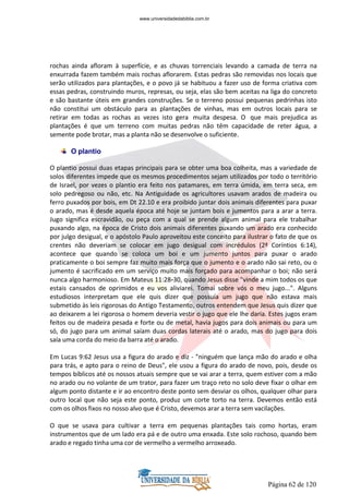 Página 62 de 120
rochas ainda afloram à superfície, e as chuvas torrenciais levando a camada de terra na
enxurrada fazem também mais rochas aflorarem. Estas pedras são removidas nos locais que
serão utilizados para plantações, e o povo já se habituou a fazer uso de forma criativa com
essas pedras, construindo muros, represas, ou seja, elas são bem aceitas na liga do concreto
e são bastante úteis em grandes construções. Se o terreno possui pequenas pedrinhas isto
não constitui um obstáculo para as plantações de vinhas, mas em outros locais para se
retirar em todas as rochas as vezes isto gera muita despesa. O que mais prejudica as
plantações é que um terreno com muitas pedras não têm capacidade de reter água, a
semente pode brotar, mas a planta não se desenvolve o suficiente.
O plantio
O plantio possui duas etapas principais para se obter uma boa colheita, mas a variedade de
solos diferentes impede que os mesmos procedimentos sejam utilizados por todo o território
de Israel, por vezes o plantio era feito nos patamares, em terra úmida, em terra seca, em
solo pedregoso ou não, etc. Na Antiguidade os agricultores usavam arados de madeira ou
ferro puxados por bois, em Dt 22.10 e era proibido juntar dois animais diferentes para puxar
o arado, mas é desde aquela época até hoje se juntam bois e jumentos para a arar a terra.
Jugo significa escravidão, ou peça com a qual se prende algum animal para ele trabalhar
puxando algo, na época de Cristo dois animais diferentes puxando um arado era conhecido
por julgo desigual, e o apóstolo Paulo aproveitou este conceito para ilustrar o fato de que os
crentes não deveriam se colocar em jugo desigual com incrédulos (2ª Coríntios 6:14),
acontece que quando se coloca um boi e um jumento juntos para puxar o arado
praticamente o boi sempre faz muito mais força que o jumento e o arado não sai reto, ou o
jumento é sacrificado em um serviço muito mais forçado para acompanhar o boi; não será
nunca algo harmonioso. Em Mateus 11:28-30, quando Jesus disse "vinde a mim todos os que
estais cansados de oprimidos e eu vos aliviarei. Tomai sobre vós o meu jugo...". Alguns
estudiosos interpretam que ele quis dizer que possuía um jugo que não estava mais
submetido às leis rigorosas do Antigo Testamento, outros entendem que Jesus quis dizer que
ao deixarem a lei rigorosa o homem deveria vestir o jugo que ele lhe daria. Estes jugos eram
feitos ou de madeira pesada e forte ou de metal, havia jugos para dois animais ou para um
só, do jugo para um animal saíam duas cordas laterais até o arado, mas do jugo para dois
saía uma corda do meio da barra até o arado.
Em Lucas 9:62 Jesus usa a figura do arado e diz - "ninguém que lança mão do arado e olha
para trás, e apto para o reino de Deus", ele usou a figura do arado de novo, pois, desde os
tempos bíblicos até os nossos atuais sempre que se vai arar a terra, quem estiver com a mão
no arado ou no volante de um trator, para fazer um traço reto no solo deve fixar o olhar em
algum ponto distante e ir ao encontro deste ponto sem desviar os olhos, qualquer olhar para
outro local que não seja este ponto, produz um corte torto na terra. Devemos então está
com os olhos fixos no nosso alvo que é Cristo, devemos arar a terra sem vacilações.
O que se usava para cultivar a terra em pequenas plantações tais como hortas, eram
instrumentos que de um lado era pá e de outro uma enxada. Este solo rochoso, quando bem
arado e regado tinha uma cor de vermelho a vermelho arroxeado.
www.universidadedabiblia.com.br
 