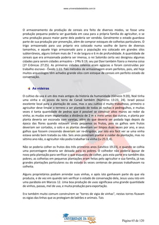Página 65 de 120
O armazenamento da produção de cereais era feito de diversos modos, se fosse uma
produção pequena poderia ser guardada em casa para a própria família do agricultor, o se
uma produção pouco maior parte dela poderia ser vendida. Geralmente o estado guardava
parte de sua produção por prevenção, além de comprar estoques de colheitas particulares. O
trigo armazenado para uso próprio era colocado numa vasilha de barro de diversos
tamanhos, e aquele trigo armazenado para a população era colocado em grandes silos
subterrâneos, alguns tinham mais de 7 m de largura e 6 m de profundidade. A quantidade de
cereais que era armazenada poderia ser imensa, o rei Salomão certa vez designou algumas
cidades para serem cidades armazéns - 1ºRs 9.19, seu pai Davi também fizera a mesma coisa
(1º Crônicas 27:25). As primeiras cidades celeiros eram egípcias e foram construídas por
trabalho escravo - Êxodo 1:11. Tais métodos de armazenagem eram perfeitos, pois, até hoje
muitos arqueólogos têm achados grande silos com estoque de cereais em perfeito estado de
conservação.
As videiras
O cultivo da uva é um dos mais antigos da história da humanidade (Gênesis 9:20), Noé tinha
uma vinha e os povos da terra de Canaã também (Números 13:23, 24). Israel possui
excelente local para a plantação de uvas, mas o seu cultivo é muito trabalhoso, primeiro o
agricultor deve limpar o terreno a ser plantado de todas as rochas e pedregulhos, e muitas
vezes é tanta quantidade de pedras que é possível se construir altos muros ao redor da
vinha; as mudas eram implantadas a distância de 2 m e meio umas das outras, e planta por
planta deveria ser escorada com varetas, além do que deveria ser podada logo depois da
época das flores quando estavam ainda pequenos os frutos, pois os galhos sem frutos
deveriam ser cortados, o solo e as plantas deveriam ser limpos duas vezes por ano, e seus
galhos que fossem crescendo deveriam ser re-dirigidos, por isto era fácil ver se uma vinha
estava sendo bem tratada ou não. Seis anos poderiam plantar e cuidar da plantação, mas no
sétimo ano não, o agricultor não podia trabalhar na vinha (Lv 25:3, 4).
Não se poderia colher os frutos dos três primeiros anos (Levítico 19:23), e quando se colhia
uma porcentagem deveria ser deixada para os pobres. O colhedor não poderia passar de
novo pela plantação para verificar o que esqueceu de colher, pois esta parte era também dos
pobres; as colheitas em pequenas plantações eram feitas pelo agricultor e sua família, já nas
grandes plantações particulares ou do estado às vezes centenas de pessoas trabalhavam na
colheita.
Alguns proprietários podiam arrendar suas vinhas, e após isto ganhavam parte do que ela
produzia, e de vez em quando iam verificar o estado de conservação dela, Jesus usou isto em
uma parábola em Marcos 12. Uma boa produção de uvas significava uma grande quantidade
de vinhos, passas, mel de uva, e muita produção para exportação.
Era também muito comum construírem se "torres de vigia de vinhas", nestas torres ficavam
os vigias das linhas que as protegiam de ladrões e animais. Tais
www.universidadedabiblia.com.br
 
