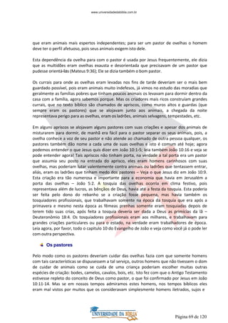 Página 69 de 120
que eram animais mais espertos independentes; para ser um pastor de ovelhas o homem
deve ter o perfil afetuoso, pois seus animais exigem isto dele.
Esta dependência da ovelha para com o pastor é usada por Jesus frequentemente, ele dizia
que as multidões eram ovelhas exausta e desorientada que precisavam de um pastor que
pudesse orientá-las (Mateus 9:36); Ele se dizia também o bom pastor.
Os currais para onde as ovelhas eram levadas nos fins de tarde deveriam ser o mais bem
guardado possível, pois eram animais muito indefesos, já vimos no estudo das moradias que
geralmente as famílias pobres que tinham poucos animais os levavam para dormir dentro da
casa com a família, agora sabemos porque. Mas os criadores mais ricos construíam grandes
currais, que no texto bíblico são chamados de apriscos, como muros altos e guardas (que
sempre eram os pastores) que se alojavam junto aos animais, a chegada da noite
representava perigo para as ovelhas, eram os ladrões, animais selvagens, tempestades, etc.
Em alguns apriscos se alojavam alguns pastores com suas criações e apesar dos animais de
misturarem para dormir, de manhã era fácil para o pastor separar os seus animais, pois, a
ovelha conhece a voz de seu pastor e não atende ao chamado de outra pessoa qualquer, os
pastores também dão nome a cada uma de suas ovelhas e isto é comum até hoje; agora
podemos entender o que Jesus quis dizer em João 10:1-5; leia também João 10:16 e veja se
pode entender agora! Tais apriscos não tinham porta, na verdade a tal porta era um pastor
que assumia seu posto na entrada do aprisco, eles eram homens carinhosos com suas
ovelhas, mas poderiam lutar valentemente contra animais ou ladrões que tentassem entrar,
aliás, eram os ladrões que tinham medo dos pastores – Veja o que Jesus diz em João 10:9.
Esta criação era tão numerosa e importante para a economia que havia em Jerusalém a
porta das ovelhas – João 5:2. A tosquia das ovelhas ocorria em clima festivo, pois
representava além de lucros, as bênçãos de Deus, havia até a festa da tosquia. Esta poderia
ser feita pelo dono do rebanho se a criação fosse pequena, mas havia também os
tosquiadores profissionais, que trabalhavam somente na época da tosquia que era após a
primavera e mesmo nesta época as fêmeas prenhas somente eram tosquiadas depois de
terem tido suas crias, após feita a tosquia deveria ser dada a Deus as primícias da lã –
Deuteronômio 18:4. Os tosquiadores profissionais eram aos milhares, e trabalhavam para
grandes criações particulares ou para o estado, na verdade eram trabalhadores de época.
Leia agora, por favor, todo o capitulo 10 do Evangelho de João e veja como você já o pode ler
com outra perspectiva.
Os pastores
Pelo modo como os pastores deveriam cuidar das ovelhas fazia com que somente homens
com tais características se dispusessem a tal serviço, outros homens que não tivessem o dom
de cuidar de animais como se cuida de uma criança poderiam escolher muitas outras
espécies de criação: bodes, camelos, cavalos, bois, etc. Isto fez com que o Antigo Testamento
estivesse repleto do conceito de Deus como pastor, o que foi confirmado por Jesus em João
10:11-14. Mas se em nossos tempos admiramos estes homens, nos tempos bíblicos eles
eram mal vistos por muitos que os consideravam simplesmente homens iletrados, sujos e
www.universidadedabiblia.com.br
 