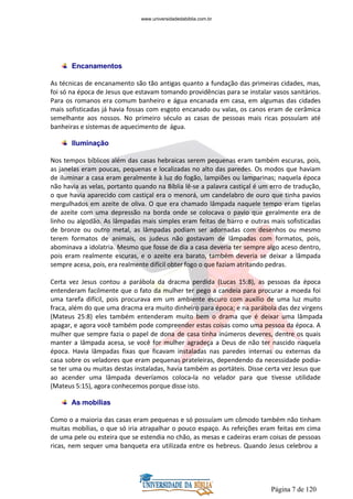 Página 7 de 120
Encanamentos
As técnicas de encanamento são tão antigas quanto a fundação das primeiras cidades, mas,
foi só na época de Jesus que estavam tomando providências para se instalar vasos sanitários.
Para os romanos era comum banheiro e água encanada em casa, em algumas das cidades
mais sofisticadas já havia fossas com esgoto encanado ou valas, os canos eram de cerâmica
semelhante aos nossos. No primeiro século as casas de pessoas mais ricas possuíam até
banheiras e sistemas de aquecimento de água.
Iluminação
Nos tempos bíblicos além das casas hebraicas serem pequenas eram também escuras, pois,
as janelas eram poucas, pequenas e localizadas no alto das paredes. Os modos que haviam
de iluminar a casa eram geralmente à luz do fogão, lampiões ou lamparinas; naquela época
não havia as velas, portanto quando na Bíblia lê-se a palavra castiçal é um erro de tradução,
o que havia aparecido com castiçal era o menorá, um candelabro de ouro que tinha pavios
mergulhados em azeite de oliva. O que era chamado lâmpada naquele tempo eram tigelas
de azeite com uma depressão na borda onde se colocava o pavio que geralmente era de
linho ou algodão. As lâmpadas mais simples eram feitas de barro e outras mais sofisticadas
de bronze ou outro metal, as lâmpadas podiam ser adornadas com desenhos ou mesmo
terem formatos de animais, os judeus não gostavam de lâmpadas com formatos, pois,
abominava a idolatria. Mesmo que fosse de dia a casa deveria ter sempre algo aceso dentro,
pois eram realmente escuras, e o azeite era barato, também deveria se deixar a lâmpada
sempre acesa, pois, era realmente difícil obter fogo o que faziam atritando pedras.
Certa vez Jesus contou a parábola da dracma perdida (Lucas 15:8), as pessoas da época
entenderam facilmente que o fato da mulher ter pego a candeia para procurar a moeda foi
uma tarefa difícil, pois procurava em um ambiente escuro com auxílio de uma luz muito
fraca, além do que uma dracma era muito dinheiro para época; e na parábola das dez virgens
(Mateus 25:8) eles também entenderam muito bem o drama que é deixar uma lâmpada
apagar, e agora você também pode compreender estas coisas como uma pessoa da época. A
mulher que sempre fazia o papel de dona de casa tinha inúmeros deveres, dentre os quais
manter a lâmpada acesa, se você for mulher agradeça a Deus de não ter nascido naquela
época. Havia lâmpadas fixas que ficavam instaladas nas paredes internas ou externas da
casa sobre os veladores que eram pequenas prateleiras, dependendo da necessidade podia-
se ter uma ou muitas destas instaladas, havia também as portáteis. Disse certa vez Jesus que
ao acender uma lâmpada deveríamos coloca-la no velador para que tivesse utilidade
(Mateus 5:15), agora conhecemos porque disse isto.
As mobílias
Como o a maioria das casas eram pequenas e só possuíam um cômodo também não tinham
muitas mobílias, o que só iria atrapalhar o pouco espaço. As refeições eram feitas em cima
de uma pele ou esteira que se estendia no chão, as mesas e cadeiras eram coisas de pessoas
ricas, nem sequer uma banqueta era utilizada entre os hebreus. Quando Jesus celebrou a
www.universidadedabiblia.com.br
 