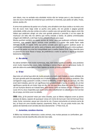 Página 70 de 120
sem ideais, mas na verdade esta atividade incluía não ter tempo para si, eles levavam um
saco de couro chamado de embornal que continham a merenda, que podia ser pães, frutas,
passas, queijo, etc.
A arma mais poderosa do pastor era a funda, uma atiradeira com duas cordas e no meio uma
tira de couro mais larga onde se punha uma pedra, ela era girada e pegava grande
velocidade, então uma das cordas era solta e a pedra saia com grande força, alguns eram tão
hábeis que poderiam atingir um alvo com grande potencia e precisão, e se era capaz de
machucar um leão não me admira que tenha matado a Golias. As pedras arremessadas
chegam até 150Km/h, e até hoje muitos utilizam a funda para caçar.
Muitos punham também no cajado pontas de metal, para que pudessem enfrentar animais
menores, mas sempre alguns animais eram perdidos e o pastor não podia fazer nada
(Gênesis 31.39). O cajado tinha sua ponta curvada para que o pastor pudesse puxar as
ovelhas que estivessem por perto, para a tosquia, para examina-la ou outra coisa qualquer.
O cajado do pastor era sinal de tranquilidade para a ovelha (Salmo 23:4). Uma diversão para
os pastores era tocar flauta e harpa, de preferência a noite no aprisco e alguns as tocavam
belamente como Davi.
As cabras
As cabras também eram muito numerosas, mas, nem tanto quanto as ovelhas, seus produtos
eram muito importantes, couro, leite, manteiga e carne e havia que os apreciasse muito. O
pelo de cabra era usado para se fazer tapetes ou tecido grossos e resistentes.
O boi
Aqui esta um animal que além de muito prezado era muito bem tratado, a maior utilidade do
boi para grande parte de população era o trabalho pesado e não sua carne ou produtos. Eles
carregavam carga, puxavam o arado, o trenó na debulha, a roda d’água, as carroças, etc. Eles
eram bem tratados, pois ter um significava mais produtividade e lucros, e a perda de um boi
significava a perda de um trator hoje em dia. Por isto que Jesus disse em Lucas 13:14-16 que
um ser humano deveria ser tratado bem, pelo menos como se tratava um boi; e também em
Lucas 14:1-6, Jesus respondeu que assim como eles trabalhariam no sábado para tirar um boi
de um poço, era licito curar no sábado.
OBS: Aliás, já foi possível notar por estes estudos, que os lideres religiosos eram as piores
pessoas da época, capazes de quaisquer coisas em nome do lucro por mais terrível que fosse
mata, furtar, escravizar, passar por cima da lei, etc. O povo comumente só comeria carne de
boi, se fosse em uma ocasião especial, casamento, festa, etc. Era um prato muito caro. No
palácio de Salomão eram servidos dez bois diariamente – 1º Reis 4:22, 23.
Jumentos, cavalos e burros.
A Bíblia traz inúmeras referencias a estes animais, mas muitas pessoas os confundem, por
isto vamos trará de classifica-los antes de mais nada.
www.universidadedabiblia.com.br
 