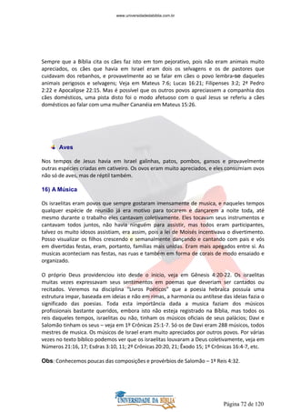 Página 72 de 120
Sempre que a Bíblia cita os cães faz isto em tom pejorativo, pois não eram animais muito
apreciados, os cães que havia em Israel eram dois os selvagens e os de pastores que
cuidavam dos rebanhos, e provavelmente ao se falar em cães o povo lembra-se daqueles
animais perigosos e selvagens; Veja em Mateus 7:6; Lucas 16:21; Filipenses 3:2; 2ª Pedro
2:22 e Apocalipse 22:15. Mas é possível que os outros povos apreciassem a companhia dos
cães domésticos, uma pista disto foi o modo afetuoso com o qual Jesus se referiu a cães
domésticos ao falar com uma mulher Cananéia em Mateus 15:26.
Aves
Nos tempos de Jesus havia em Israel galinhas, patos, pombos, gansos e provavelmente
outras espécies criadas em cativeiro. Os ovos eram muito apreciados, e eles consumiam ovos
não só de aves, mas de réptil também.
16) A Música
Os israelitas eram povos que sempre gostaram imensamente de musica, e naqueles tempos
qualquer espécie de reunião já era motivo para tocarem e dançarem a noite toda, até
mesmo durante o trabalho eles cantavam coletivamente. Eles tocavam seus instrumentos e
cantavam todos juntos, não havia ninguém para assistir, mas todos eram participantes,
talvez os muito idosos assistiam, era assim, pois a lei de Moisés incentivava o divertimento.
Posso visualizar os filhos crescendo e semanalmente dançando e cantando com pais e vós
em divertidas festas, eram, portanto, famílias mais unidas. Eram mais apegados entre si. As
musicas aconteciam nas festas, nas ruas e também em forma de corais de modo ensaiado e
organizado.
O próprio Deus providenciou isto desde o inicio, veja em Gênesis 4:20-22. Os israelitas
muitas vezes expressavam seus sentimentos em poemas que deveriam ser cantados ou
recitados. Veremos na disciplina “Livros Poéticos” que a poesia hebraica possuía uma
estrutura impar, baseada em ideias e não em rimas, a harmonia ou antítese das ideias fazia o
significado das poesias. Toda esta importância dada a musica faziam dos músicos
profissionais bastante queridos, embora isto não esteja registrado na Bíblia, mas todos os
reis daqueles tempos, israelitas ou não, tinham os músicos oficiais de seus palácios; Davi e
Salomão tinham os seus – veja em 1º Crônicas 25:1-7. Só os de Davi eram 288 músicos, todos
mestres de musica. Os músicos de Israel eram muito apreciados por outros povos. Por várias
vezes no texto bíblico podemos ver que os israelitas louvaram a Deus coletivamente, veja em
Números 21:16, 17; Esdras 3:10, 11; 2º Crônicas 20:20, 21; Êxodo 15; 1º Crônicas 16:4-7, etc.
Obs: Conhecemos poucas das composições e provérbios de Salomão – 1º Reis 4:32.
www.universidadedabiblia.com.br
 