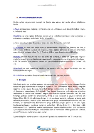 Página 73 de 120
Os instrumentos musicais
Havia muitos instrumentos musicais na época, aqui vamos apresentar alguns citados na
Bíblia.
A flauta antiga era de madeira e tinha somente um orifício por ando de controlada o volume
e timbre do som.
O saltério era uma espécie de harpa, parecia um U cortado em cima por uma barra onde se
esticavam as cordas, e poderia ter de 3 a 12 cordas.
A harpa possuía um bojo de vidro ou pele e era feita de madeira ou metal.
A Trombeta era um tudo longo com as extremidades alargadas em formato de sino, e
extremidade onde se soprava era pequena, mas a oposta por onde o som saia era maior,
eram feitas de prata ou cobre. Em 2º Crônicas 5:12 os sacerdotes tocaram 120 delas.
O Shofar era um instrumento feito do chifre do carneiro, e tinha um significado religioso
muito forte, pois os israelitas tocaram alguns deles na queda das muralhas de Jericó m Josué
6.20. Ele também esta presente na derrota que Gideão infringiu aos midianitas (Juízes 7:16-
22).
O tamboril era uma espécie de pandeiro, ele somente não era tocado no templo, mas em
todas as festas e danças.
Os címbalos eram pratos de metal, usado tanto nas ruas como no templo.
Danças
Não havia entre os israelitas pessoas introvertidas, mas crescendo neste contexto festivo
todos eles gostavam muito de dançar e expressar seus sentimentos deste modo, ninguém
reparava como o outro dançava, na verdade dançar corretamente era dançar para Deus. Não
só dançavam, mas gritavam de felicidade! Davi dançou livremente e alegremente perante o
Senhor em 2º Samuel 6:14. Toda esta alegria associada às danças e cânticos foi uma das boas
heranças judaicas dentro do cristianismo, Paulo e Silas louvavam a Deus no cárcere em
Filipos (Atos 16:25). Os cânticos alegres e extrovertidos somente voltaram a igreja pela
reforma protestante, onde o povo pode ver uma igreja comandada pela Bíblia e não por
homens, e o conhecimento da Bíblia que prega toda esta alegria passou a ser uma regra.
Paulo aconselhava os crentes a cantarem ao Senhor – Efésios 5:18, 19; 1ª Coríntios 14:15;
Colossenses 3:16. E pelo que parece conviveremos na eternidade com isto, pois no livro de
Apocalipse muitas manifestações relacionadas com a eternidade estão ligadas aos cânticos,
amem! Vamos ter muito tempo para cantar!
Agora você pode fechar os olhos e visualizar o que estava acontecendo em 2º Samuel 6:5?
www.universidadedabiblia.com.br
 
