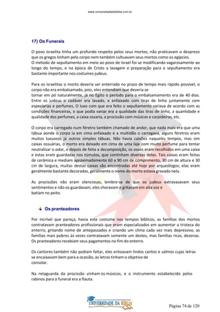 Página 74 de 120
17) Os Funerais
O povo israelita tinha um profundo respeito pelos seus mortos; não praticavam o desprezo
que os gregos tinham pelo corpo nem também cultuavam seus mortos como os egípcios.
O método de sepultamento em meio ao povo de Israel foi se modificando vagarosamente ao
longo do tempo, e na época de Cristo a lavagem e preparação para o sepultamento era
bastante importante nos costumes judeus.
Para os israelitas o morto deveria ser enterrado no prazo de tempo mais rápido possível, o
corpo não era embalsamado, pois, eles entendiam que deveria se
tornar em pó naturalmente, já no Egito o período para o embalsamamento era de 40 dias.
Entre os judeus o cadáver era lavado, e enfaixado com tiras de linho juntamente com
especiarias e perfumes. O luxo com que era feito o sepultamento variava de acordo com as
condições financeiras, o que podia variar era a qualidade das tiras de linho, a quantidade e
qualidade dos perfumes, a caixa ossaria, a procissão com músicos e carpideiras, etc.
O corpo era carregado num féretro também chamado de andor, que nada mais era que uma
tábua aonde o corpo ia em cima enfaixado e a multidão o carregava, alguns féretros eram
muitos luxuosos já outros simples tábuas. Não havia caixões naqueles tempos, mas sim
caixas ossuárias, o morto era deixado em cima de uma laje com muito perfume para tentar
neutralizar o odor, e depois de feita a decomposição, os ossos eram recolhidos em uma caixa
e estas eram guardadas nos túmulos, que continham diversas delas. Tais caixas eram feitas
de cerâmica e mediam aproximadamente 60 a 90 cm de comprimento, 30 cm de altura e 30
cm de largura, muitas destas caixas são encontradas até hoje por arqueólogos; elas eram
geralmente bastante decoradas, geralmente o nome do morto estava gravado nela.
As procissões não eram silenciosas, lembre-se de que os judeus extravasavam seus
sentimentos e não os guardavam, eles choravam e gritavam em alta voz e
batiam no peito.
Os pranteadores
Por incrível que pareça, havia este costume nos tempos bíblicos, as famílias dos mortos
contratavam pranteadores profissionais que eram especializados em aumentar a tristeza do
enterro, gritando nome de antepassados e criando um clima cada vez mais depressivo, as
famílias mais pobres às vezes contratavam somente um destes, mas famílias ricas, dezenas.
Os pranteadores recebiam seus pagamentos no fim do enterro.
Os cantores também não podiam faltar, eles entoavam lindos cantos e salmos cujas letras
se encaixavam bem para a ocasião, as letras tinham o objetivo de
consolar.
Na retaguarda da procissão vinham os músicos, e o instrumento estabelecido pelos
rabinos para o funeral era a flauta.
www.universidadedabiblia.com.br
 