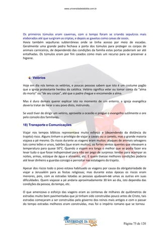 Página 75 de 120
Os primeiros túmulos eram cavernas, com o tempo foram se criando sepulcros mais
elaborados até que surgiram as criptas, e depois as gavetas como caixas de ossos.
Havia também sepulturas subterrâneas onde se tinha acesso por meio de escadas.
Geralmente uma grande pedra fechava a porta dos túmulos para proteger os corpos de
animais carniceiros, de dependendo das condições da família estas portas poderiam ser até
entalhadas. Os túmulos eram por fim caiados como mais um recurso para se preservar a
higiene.
Velórios
Hoje em dia nós temos os velórios, e poucas pessoas sabem que isto é um costume pagão
que a igreja protestante herdou da católica. Velório significa velar ou tomar conta da “alma
do morto” ou “de seu corpo”, até que o padre chegue e encomende a alma.
Mas é duro demais querer explicar isto no momento de um enterro, a igreja evangélica
deveria tratar de livrar o seu povo disto, instruindo.
Se você tiver de dirigir um velório, aproveite a ocasião e pregue o evangelho sutilmente e ore
pelo consolo dos familiares.
18) Transporte e Comunicações
Viajar nos tempos bíblicos representava muito esforço e (dependendo da distância do
trajeto) risco. Alguns tinham o privilégio de viajar a cavalo ou a camelo, mas a grande maioria
viajava a pé mesmo. Os riscos durante as viagens eram muitos: ataques de animais selvagens
tais como leões e ursos, ladrões (que eram muitos), os fortes ventos quentes que elevavam a
temperatura para quase 50°C. Quando a viajem era longa o melhor que se podia fazer era
levar tudo o que fosse indispensável para não ser pego de surpresa: tendas para acampar as
noites, armas, estoque de água e alimento, etc. E quem tivesse melhores condições poderia
até levar dinheiro a guardas consigo e pernoitar nas estalagens do trajeto.
Apesar dos riscos todo o povo estava habituado as viagens por causa da obrigatoriedade de
viajar a Jerusalém para as festas religiosas; mas durante estas épocas os riscos eram
menores, pois, com as estradas lotadas as pessoas ajudavam-se umas as outras em suas
dificuldades. Quem viajasse a pé andaria aproximadamente 30 km ao dia, isto dependia das
condições da pessoa, do tempo, etc.
O que amenizava o esforço das viagens eram as centenas de milhares de quilômetros de
estradas muito bem pavimentadas que já tinham sido construídas pouco antes de Cristo, tais
estradas começaram a ser construídas pelo governo dos reinos mais antigos e com o passar
do tempo estradas melhores eram construídas, mas foi o império romano que se tornou
www.universidadedabiblia.com.br
 
