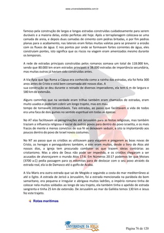 Página 76 de 120
famoso pela construção de largas e longas estradas construídas cuidadosamente para serem
duráveis e a maioria delas, estão perfeitas até hoje. Após a terraplanagem colocava-se uma
camada de areia, e depois duas camadas de cimento com pedras britadas, e por fim pedras
planas para o acabamento, nas laterais eram feitas muitas valetas para se prevenir a erosão
com os fluxos de água. E nos pontos por onde se formavam fortes correntes de água, eles
construíam pontes, isto significa que os riscos na viagem eram amenizados mesmo durante
os temporais.
A rede de estradas principais construídas pelos romanos somava um total de 118.000 km,
sendo que 80.000 km eram estradas principais e 38.000 estradas de importância secundária,
mas muitas outras já haviam sido construídas antes.
A Via Ápia que liga Roma a Cápua era conhecida como a rainha das estradas, ela foi feita 300
anos antes de Cristo e está bem conservada até nossos dias. A
sua construção se deu durante o reinado de diversos imperadores, ela tem 6 m de largura e
580 km de extensão.
Alguns caminhos que na verdade eram trilhas também eram chamados de estradas, eram
muito usados e poderiam cobrir um longo trajeto, mas em mau
tempo de tornavam intransitáveis. Tais estradas, ao passo que facilitavam a vida de todos
era uma faca de dois gumes no sentido espiritual em todas as épocas:
No AT elas facilitavam as peregrinações até Jerusalém para as festas religiosas, mas também
traziam a influencia religiosa e social de outros povos para dentro do povo israelita, e os mais
fracos de mente e menos convictos de sua fé se deixavam seduzir, e isto ia implantando aos
poucos dentro do povo de Israel novos costumes.
No NT ao passo que os cristãos as utilizavam para viajarem e pregarem as boas novas de
Cristo, os hereges e perseguidores também, e eles eram muitos, desde o livro de Atos até
nossos dias, a igreja tem procurado combater os que trazem ideias contrárias ao
cristianismo. Mas a obra de Deus não pode ser impedida, e os cristãos chegaram a ser
acusados de alvoroçarem o mundo Atos 17:6. Em Números 20:17 podemos ler que Moises
(3700 a.C) pedia passagem para os edomitas para de deslocar com o seu povo através da
estrada real, ela ia de Damasco até o golfo de Acaba.
A Via Maris era outra estrada que sai de Megido e seguindo a costa do mar mediterrâneo ai
até o Egito. A estrada de Jericó a Jerusalém, foi a estrada mencionada na parábola do bom
samaritano, era pequena e irregular e abrigava muitos ladrões, o império romano tinha de
colocar nela muitos soldados ao longo de seu trajeto, ela também tinha o apelido de estrada
sangrenta e tinha 25 km de extensão. De Jerusalém ao mar da Galiléia temos 130 km e Jesus
fez este trajeto.
Rotas marítimas
www.universidadedabiblia.com.br
 