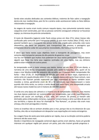 Página 77 de 120
Sendo estes estudos dedicados aos contextos bíblicos, tratemos de falar sobre a navegação
dentro do mar mediterrâneo, pois foi lá o cenário onde aconteceram todos os fatos bíblicos
relacionados à navegação.
As viagens de navios eram muito comuns naquela época, mas comumente somente navios
cargueiros eram construídos, por isto as pessoas somente conseguiam embarcar se houvesse
espaço, ou interesse da parte do comandante.
O navio de Alexandria (egípcio) onde Paulo estava preso em Atos 27:6, talvez tivesse sido
confiscado pelo centurião para transportar presos, já que eram muitos (Atos 27:42), mas é
possível também que o transporte dos presos tenha sido exigido pelo centurião; este navio
alexandrino não devia ser pequeno, pois transportava 266 pessoas; o passageiro que
embarcasse deveria cuidar de suas próprias necessidades, não havia serviço de bordo.
É obvio que havia navios cujos objetivos eram o transporte de passageiros, mas eram
somente para transportar pessoas de alta patente do governo, o que
nos faz crer também que muitos ricos poderiam ter seus navios particulares, naquela época
alguém que fosse rico teria seus negócios centrados em uma região, mas seu dinheiro
poderia estar investido em outros países.
As tempestades eram a maior ameaça aos navios, temos até em Atos 27:14 em diante, a
narrativa de uma destas tempestades causada pelo vento Euroaquilão; aliás, quem vê no
mapa o mar Mediterrâneo tão pequeno não acredita que lá possam haver tempestades tão
fortes – Atos 27:20, 27. Dependendo da direção para onde se fosse viajar, esperava-se o
vento certo em aquela direção (Atos 27:13), se naquela época este vento fosse comum, caso
contrario não ficariam parado esperando por algo improvável; os navios também eram
movidos a remos, geralmente eram de 40 a 50 remadores, que impulsionavam o navio
quando não tinha vento, ou contra o vento desde que fosse fraco, uma tempestade arrasta
até nossos navios modernos com 2 motores de 100.000 cavalos!
O verão era uma época de calmaria e o inverno era de tempestades continuas, mas mesmo
nas duas épocas poderiam ser surpreendidos por tempestades, que vindo repentinamente,
poderia até causar um naufrágio, o que, aliás, era comum. Os piratas, já haviam sido
dizimados pelas embarcações romanas, o governo romano levava a sério sua ideia de paz em
seu território; a época de Jesus foi chamada de “Pax Romana”, os piratas não eram mais
ameaça, eles eram perseguidos e mortos.
Como os israelitas não se sentiam atraídos para o mar, porque isto os iria distanciar de suas
famílias, eles não se incomodavam em despachar suas exportações em navios estrangeiros.
Se a viagem fosse de oeste para leste poderia ser rápida, mas se na direção contrária poderia
demorar até dez vezes mais.
Devido à importância da navegação comercial alguns portos eram abertos, havia um grande
interesse em qualquer região por possuir um porto, pois eles traziam grande progresso a
www.universidadedabiblia.com.br
 