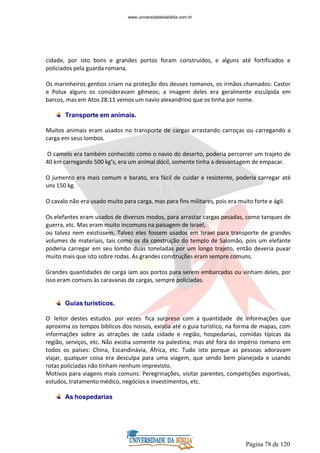 Página 78 de 120
cidade, por isto bons e grandes portos foram construídos, e alguns até fortificados e
policiados pela guarda romana.
Os marinheiros gentios criam na proteção dos deuses romanos, os irmãos chamados: Castor
e Polux alguns os consideravam gêmeos; a imagem deles era geralmente esculpida em
barcos, mas em Atos 28:11 vemos um navio alexandrino que os tinha por nome.
Transporte em animais.
Muitos animais eram usados no transporte de cargas arrastando carroças ou carregando a
carga em seus lombos.
O camelo era também conhecido como o navio do deserto, poderia percorrer um trajeto de
40 km carregando 500 kg’s, era um animal dócil, somente tinha a desvantagem de empacar.
O jumento era mais comum e barato, era fácil de cuidar e resistente, poderia carregar até
uns 150 kg.
O cavalo não era usado muito para carga, mas para fins militares, pois era muito forte e ágil.
Os elefantes eram usados de diversos modos, para arrastar cargas pesadas, como tanques de
guerra, etc. Mas eram muito incomuns na paisagem de Israel,
ou talvez nem existissem. Talvez eles fossem usados em Israel para transporte de grandes
volumes de materiais, tais como os da construção do templo de Salomão, pois um elefante
poderia carregar em seu lombo duas toneladas por um longo trajeto, então deveria puxar
muito mais que isto sobre rodas. As grandes construções eram sempre comuns.
Grandes quantidades de carga iam aos portos para serem embarcadas ou vinham deles, por
isso eram comuns às caravanas de cargas, sempre policiadas.
Guias turísticos.
O leitor destes estudos por vezes fica surpreso com a quantidade de informações que
aproxima os tempos bíblicos dos nossos, existia até o guia turístico, na forma de mapas, com
informações sobre as atrações de cada cidade e região, hospedarias, comidas típicas da
região, serviços, etc. Não existia somente na palestina, mas até fora do império romano em
todos os países: China, Escandinávia, África, etc. Tudo isto porque as pessoas adoravam
viajar, qualquer coisa era desculpa para uma viagem, que sendo bem planejada e usando
rotas policiadas não tinham nenhum imprevisto.
Motivos para viagens mais comuns: Peregrinações, visitar parentes, competições esportivas,
estudos, tratamento médico, negócios e investimentos, etc.
As hospedarias
www.universidadedabiblia.com.br
 