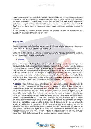Página 79 de 120
Havia muitas espécies de hospedarias naqueles tempos, havia até as indecentes onde tinham
prostitutas a serviço dos clientes, era muito comum. Muitas delas tinham muitos serviços,
tais como alimentação, banhos, cama, currais para pastores, etc. Mas outras hospedarias
poderiam ser lugares ruins e covil de ladrões, exatamente o que se chama de “boca do
lixo” hoje em dia, e quem se hospedasse nestes locais poderia ser assaltado e morrer lá
mesmo.
E havia também as familiares, com até mesmo com guardas. Daí uma das importâncias dos
guias turísticos, eles informavam isto também.
19) Judaísmo
Estudaremos neste capítulo tudo o que se refere à cultura e religião judaica, suas festas, seu
culto, partidos políticos e religiosos, sua musica, etc.
Como nossa intenção não é somente conhecer sua cultura, mas seus sentimentos também,
então este capítulo é de vital importância.
Festas.
Como já sabemos, as festas judaicas eram barulhentas e alegres onde todos dançavam e
cantavam, todos participavam e ninguém assistia. Mas nem todas as festas eram tão alegres,
pois algumas eram uma espécie de culto, onde o povo arrependido ai buscar perdão para os
seus pecados, era um momento de purificação, de reflexão. As festas mais alegres eram as
festas da colheita onde o povo dançava a cantava alegremente pelas ruas, tocando seus
instrumentos, mas nestas também havia o momento de silencio, oração e meditação. Cada
uma das sete festas anuais, elas tinham também fins educativos, pois cada uma tinha em si
lições sobre a história da nação, suas vitórias, derrotas, esperança, etc.
A páscoa – Esta festa esta ligada a história do povo de Israel; páscoa é a transliteração da
palavra hebraica pessash que significa passar, ou passar por cima. A data em que ela é
comemorada é 14 de nisã, corresponde entre março e abril. Ela relembra e comemora o dia
em que Deus livrou os israelitas da morte dos primogênitos e os retirou do Egito livrando da
escravidão, nesta ocasião Deus instruiu o povo de Israel a passar o sangue do cordeiro que
tinha sido morto nos batentes das portas, para que o Senhor não matasse os primogênitos,
isto está registrado em Êxodo 12. O cordeiro usado para a páscoa deveria ser todo assado
em fogo, inteiro com cabeça, patas, e nada podia ser cortado ou quebrado, seu sangue
deveria ser passado na verga da porta, parte de cima do batente, ele deveria ser consumido
a noite e rapidamente acompanhado de pão sem fermento e ervas amargas. As pessoas
deveriam consumi-lo rapidamente, com os lombos cingidos, sandálias nos pés e cajado na
mão, para a saída rápida do Egito. A páscoa era uma festa familiar comemorada em casa e
não comunitária, mas após 600Ac criaram costume de imolar um cordeiro em Jerusalém, por
causa disto esta festa foi deixando de ser familiar e passou a ser comunitária.
www.universidadedabiblia.com.br
 