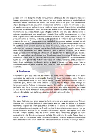 Página 8 de 120
páscoa com seus discípulos muito provavelmente utilizou-se de uma pequena mesa que
ficava a poucos centímetros do chão coberto por uma esteira ou tecido, a possibilidade de
ter usado mesa e cadeira vai de acordo com o nível do local em que a ceia foi celebrada,
alguns dos seguidores de Jesus eram pessoas ricas, portanto, se a ceia foi celebrada na casa
de alguém rico usaram realmente mesa e cadeira, o que não está de acordo com a realidade
no quadro de Leonardo da Vinci foi o fato de terem usado um lado somente da mesa.
Normalmente as pessoas faziam suas refeições sentados em cima das esteiras como os
orientais ou deitados de lado apoiados no cotovelo. Uma mobília que era comum era o baú
onde se guardavam coisas de diversas naturezas e ficava no canto da casa, famílias mais ricas
possuíam camas e armários, no Salmo 110:1 quando se lê "colocaria os teus inimigos por
escabelo dos teus pés", poucos sabem que escabelo é um pequeno baú cuja tampa é forrada
para servir de assento, era também usado para se colocar os pés em cima para descansa-los.
Os colchões eram também esteiras ou peles de animais, pela manhã eram enrolados e
colocados nos cantos das paredes, mas também havia os estrados de madeira que na época
eram coisas sofisticadas. Não havia cobertores, pois as pessoas dormiam com a mesma
roupa que usava um dia todo, se estivessem um pouco mais frio colocavam uma túnica a
mais. Os travesseiros eram feitos de pelo de cabra com enchimento de lã ou penas. Havia
também os tapetes, que era coisa de casas mais ricas, assim como divãs. Os vasilhames eram
tigelas ou jarras geralmente de barro colocadas em rentes prateleiras, onde guardava de
tudo, desde substâncias medicinais, azeite, a água e outros; em casas mais ricas os
vasilhames poderiam ser de materiais mais caros tais como: cobre bronze, porcelana, e até
decorados.
Os alicerces
Geralmente o piso das casas era de cerâmica ou terra batida. Também era usado barro
endurecido ou argamassa na construção do piso. Em casas mais ricas às vezes faziam-se
pisos de pedra calcária que era mais fácil de limpar. O terreno onde era construída a casa era
escolhido, pois, deveria ser firme (Mateus 7:24-27), naquele tempo havia ameaças de
terremotos, ventos fortes e tempestades seguidas de erosões, eram comuns as fundações
profundas para fincar a construção em camadas de argila ou a rocha; as paredes e o reboco
da casa durava muito menos que os seus alicerces, portanto quando uma casa estava muito
velha era derrubado, mas, o alicerce era aproveitado para a reconstrução.
As portas
Nas casas hebraicas que eram pequenas havia somente uma porta geralmente feita de
madeira, não utilizavam dobradiças, eram presas em um caixa de pedras e se moviam
facilmente, e apesar de serem pequenas e estreitas a sua soleira era sagrada e construída
com muito cuidado, esta soleira era de pedra e durante a páscoa se passava sangue nela por
causa da ocasião em que foram libertados do cativeiro egípcio. Nas regiões rurais elas
ficavam sempre abertas, mas na cidade aonde havia constantes perigos de furto
possivelmente ela deveria permanecer fechada. Na ombreira da porta, ficava fixado o
mezuzá, que era um tubo de metal ou uma caixinha que tinha um pergaminho contendo o
texto de Deuteronômio 6:4-9, este trecho bíblico era chamado de Shema ou credo; o mezuzá
www.universidadedabiblia.com.br
 