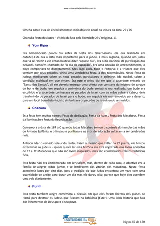 Página 82 de 120
Simcha Tora Festa do encerramento e inicio do ciclo anual da leitura da Torá. 29 / 09
Chanuka Festa das luzes – Vitória da luta pela liberdade 29 / religiosa. 11
Yom Kipur
Era comemorado pouco dia antes da festa dos tabernáculos, ele era realizado em
outubro.Esta era a data mais importante para o judeu, a mais sagrada, quando um judeu
queria se referir a ele então bastava dizer “aquele dia”, era o dia nacional da purificação dos
pecados, também chamado de “o dia da expiação”. Era uma ocasião de arrependimento, o
povo comportava-se discretamente. Mas logo após, tudo o remorso e a tristeza que eles
sentiam por seus pecados, vinha uma verdadeira festa, a dos tabernáculos. Nesta festa os
judeus meditavam sobre os seus pecados particulares e coletivos (da nação), sobre a
condição espiritual em que viviam. Era este o único dia em que o sacerdote entraria do
“Santo dos Santos”, ali ele deveria entregar uma oferta que constava da mistura de sangue
de boi e de bode; em seguida a cerimônia do bode emissário era realizada, um bode era
escolhido e o sacerdote confessava os pecados de Israel com as mãos sobre a cabeça dele
transferindo os pecados de Israel para o bode, em seguida ele era removido para deserto,
para um local bem distante, isto simbolizava os pecados de Israel sendo removidos.
Chacuná
Esta festa tem muitos nomes: Festa da dedicação, Festa da luzes , Festa dos Macabeus, Festa
da Iluminação e Festa da Rededicação.
Comemora a data de 167 a.C quando Judas Macabeu tomou o controle do templo das mãos
de Antioco Epifânio, e o limpou e purificou e os atos de adoração voltaram a ser celebrados
nele.
Antioco líder o reinado seleucida tentou fazer o mesmo que Hitler na 2º guerra, ele tentou
exterminar os judeus – quem quiser ler esta história ela esta registrada nos livros apócrifos
de 1º e 2º Macabeus que não são livros inspirados, mas são considerados relatos históricos
fiéis.
Esta festa não era comemorada em Jerusalém, mas, dentro de cada casa, o objetivo era a
família se alegrar todos juntos e se lembrarem das vitórias dos macabeus. Nesta festa
acendesse luzes por oito dias, pois a tradição diz que Judas encontrou um vazo com uma
quantidade de azeite para durar um dia mas ele durou oito, parece que hoje eles acendem
uma vela diariamente.
Purim
Esta festa também alegre comemora a ocasião em que eles foram libertos dos planos de
Hamã para destruir os judeus que ficaram na Babilônia (Ester). Uma linda história que fala
dos livramentos de Deus para o seu povo.
www.universidadedabiblia.com.br
 