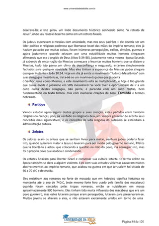 Página 84 de 120
descreve-lo; e isto gerou um lindo documento histórico conhecido como “o retrato de
Jesus”, onde seu rosto é descrito como em um retrato falado.
Os judeus esperavam o messias com ansiedade, mas nos seus padrões – ele deveria ser um
líder político e religioso poderoso que libertasse Israel das mãos do império romano; eles já
haviam passado por muitas coisas, foram inúmeras perseguições, exílios, divisões, guerras e
agora justamente quando zelavam por uma estabilidade muitos homens chegavam
afirmando que era o ungido de Deus (Atos 5:34-38), justamente nesta mesma época Satanás
já sabendo da encarnação do Messias começava a levantar muitos homens que se diziam o
Messias, tudo isto gerou um clima de desconfiança e resguardo; estavam simplesmente
fechados para qualquer novidade. Mas eles tinham a esperança do Messias poder chegara
qualquer instante – João 10:24. Hoje em dia já existe o movimento “Judaico Messiânico” com
suas sinagogas messiânicas, trata-se se um movimento judeu que já aceita
o Senhor Jesus como Messias, e este movimento esta se multiplicando, e hoje é tão grande
que quase divide o judaísmo em 50% messiânico! Se você tiver a oportunidade de ir a um
culto numa destas sinagogas, não perca, é parecido com um culto cristão, bem
fundamentado no texto bíblico, mas com inúmeras citações da Torá, Tamulde e termos
hebraicos.
Partidos
Vamos estudar agora alguns destes grupos e suas crenças, estes partidos eram também
religiões ou crenças, pois, na verdade os religiosos desejam sempre governar de acordo seus
conceitos mais significativos; e os conceitos de vida religiosa do judaísmo se estendiam a
administração publica.
Zelotes
Os zelotes eram os únicos que se sentiam livres para matar, nenhum judeu poderia fazer
isto, quando quiseram matar a Jesus o levaram para ser morto pelo governo romano, Pilátos
queria libertá-lo e achou que colocando a questão na mão do povo, iria conseguir isto, mas
foi o próprio povo que acabou o condenando.
Os zetotes lutavam para libertar Israel e conservar sua cultura intacta. O termo zelote na
época também se dava a alguém violento. Eles com suas atitudes violentas causaram muitos
aborrecimentos ao império romano, que acabou na guerra em que Jerusalém foi sitiada de
66 a 70 d.C e destruída.
Eles resistiram aos romanos no forte de massada que em hebraico significa fortaleza na
montanha até o ano de 74D.C, (este mesmo forte fora usado pela família dos macabeus)
quando foram cercados pelas tropas romanas, então se suicidaram em massa
aproximadamente 900 homens. Eles tinham tido muita influencia dos macabeus que era um
povo guerreiro, mas estes lutavam porque eram perseguidos, lutavam para preservarem-se.
Muitos jovens se aliavam a eles, e não estavam exatamente unidos em torno de uma
www.universidadedabiblia.com.br
 