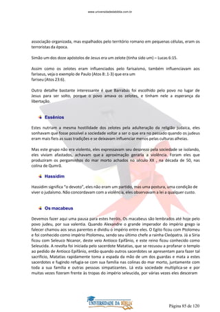 Página 85 de 120
associação organizada, mas espalhados pelo território romano em pequenas células, eram os
terroristas da época.
Simão um dos doze apóstolos de Jesus era um zelote (tinha sido um) – Lucas 6:15.
Assim como os zelotes eram influenciados pelo farisaísmo, também influenciavam aos
fariseus, veja o exemplo de Paulo (Atos 8:.1-3) que era um
fariseu (Atos 23:6).
Outro detalhe bastante interessante é que Barrabás foi escolhido pelo povo no lugar de
Jesus para ser solto, porque o povo amava os zelotes, e tinham nele a esperança da
libertação.
Essênios
Estes nutriam a mesma hostilidade dos zelotes pela adulteração da religião judaica, eles
sonhavam que fosse possível a sociedade voltar a ser o que era no passado quando os judeus
eram mais fieis as suas tradições e se deixavam influenciar menos pelas culturas alheias.
Mas este grupo não era violento, eles expressavam seu desprezo pela sociedade se isolando,
eles viviam afastados, achavam que a aproximação geraria a violência. Foram eles que
produziram os pergaminhos do mar morto achados no século XX , na década de 50, nas
colina de Qumrã.
Hassidim
Hassidim significa “o devoto”, eles não eram um partido, mas uma postura, uma condição de
viver o judaísmo. Não concordavam com a violência, eles observavam a lei a qualquer custo.
Os macabeus
Devemos fazer aqui uma pausa para estes heróis. Os macabeus são lembrados até hoje pelo
povo judeu, por sua valentia. Quando Alexandre o grande imperador do império grego ia
falecer chamou aos seus parentes e dividiu o império entre eles. O Egito ficou com Ptolomeu
e foi conhecido como império Ptolomeu, sendo seu último chefe a rainha Cleópatra. Já a Síria
ficou com Seleuco Nicanor, deste veio Antioco Epifânio, e este reino ficou conhecido como
Seleucida. A revolta foi iniciada pelo sacerdote Matatias, que se recusou a profanar o templo
ao pedido de Antioco Epifânio, então quando outros sacerdotes se apresentam para fazer tal
sacrifício, Matatias rapidamente toma a espada da mão de um dos guardas e mata a estes
sacerdotes e fugindo refugia-se com sua família nas colinas do mar morto, juntamente com
toda a sua família e outras pessoas simpatizantes. Lá esta sociedade multiplica-se e por
muitas vezes fizeram frente às tropas do império seleucida, por várias vezes eles desceram
www.universidadedabiblia.com.br
 