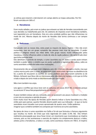 Página 86 de 120
as colinas para lutarem e derrotarem em campo aberto as tropas seleucidas. Por fim
foram vencidos em 160 a.C
Herodianos
Eram muito odiados, pois eram os judeus que estavam ao lado de Herodes concordando com
suas decisões ou trabalhando para ele. Os coletores de impostos eram herodianos também,
Levi (apostolo) era um herodiano. Esta era uma condição política que não influenciava no
modo de crer. Mesmo depois da morte de Herodes este termo continuou a ser sempre
usado.
Saduceus
Comparado com os nossos dias, estes eram os maçons da época. Explico – Eles não eram
numerosos, mas era um grupo composto das pessoas mais ricas da sociedade. O poder
político e religioso estava nas mãos deles. Este grupo nasceu muito influenciado pelos
macabeus, e tinha influencia sobre o modo de vida da nação judaica e não seria errado dizer
que tinha controle total.
Eles detinham o controle do templo, o sumo sacerdote era um deles e sendo assim tinham
também o poder sobre o sinédrio que era poder judiciário e legislativo dos judeus, cabia ao
sumo sacerdote a chefia de todas estas instituições.
Sinceramente não sei por que eram religiosos, pois não criam em vida após a morte, mas que
a alma morria junto com o corpo, ao passo que criam assim eram rigorosos na obediência da
lei; a ponto de recusarem os escritos de outros profetas para observarem somente os de
Moises. Achavam que Deus não se interessava pela vida diária do homem, e sim que os tinha
criado e depois de certo modo se desinteressado por sua criação.
Não criam também nos anjos.
Leia agora o conflito que Jesus teve com os saduceus em Lucas 20:27-40, e entenda porque
no versículo 37 Jesus fala propositalmente em Moisés.
O povo também estava sob seu comando, pois se quisessem aos pouco mudavam a tradição
e com isto os costumes e opinião do povo.
Eram muito ricos! Na época de Herodes quem deveria indicar o Sumo Sacerdote era o Rei,
então pare para pensar, quanto Herodes deveria pedir para sua indicação – Já que os Sumo
sacerdotes eram trocados num prazo aproximado de quatro anos. Então podemos
imaginar que o sinédrio também era composto por inúmeros ex-sumo sacerdotes.
Na época de Jesus o sumo sacerdote era Caifás e foi ele que formulou o famoso argumento
que resultou na morte de Cristo que está registrado em (João 11:49, 50). Eles tinham
realmente preocupação que Jesus fosse iniciar um movimento que incomodasse ao império
romano, pois se isto acontecesse o exercito do império iria simplesmente destruir a todos,
zelotes junto a herodianos, a todos e a tudo, como aconteceu mesmo em 70D.C. O império
www.universidadedabiblia.com.br
 