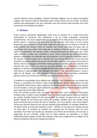 Página 87 de 120
romano oferecia muitas vantagens, inclusive liberdade religiosa, mas se fossem ameaçados
reagiam com extrema violência dizimando povos inteiros dentro de seus limites. Os judeus
estavam tão preocupados com seus interesses que não pararam para perceber que Jesus
nunca havia se envolvido com política.
Fariseus
O que causou a constante indisposição entre Jesus os fariseus foi o modo como Jesus
interpretava as Escrituras. Eles obedeciam a lei de modo automático cumprindo
procedimentos, mas Jesus apegava-se mais ao espírito da lei. Deus para os fariseus era um
Senhor severo e vingativo, mas para Jesus um Pai amoroso. Para Jesus a lei era menos
importante que o homem e a havia sido criada para ele, mas para os fariseus o inverso. O
poder político dos fariseus vinha da simpatia que tinham por parte do povo, que se
simpatizava com seus ideais, mas ainda sim os saduceus tinham o poder real. A posição
radical e trabalhadora dos fariseus evitou a descaracterização do povo judeu por várias
vezes, durante os exílios eles mantinham o povo unido e separado da cultura dominante,
quando a septuaginta foi publicada eles não aceitaram os livros apócrifos, aceitavam todo o
AT, durante o império grego com a influencia de suas escolas helenizantes, foram eles que
fundaram as escolas judaicas pra ensinar uma filosofia e ciências (submetidas às Escrituras, é
obvio), criaram as sinagogas, convertiam muitos gentios ao judaísmo, etc, mas contudo eram
pessoas más, leia o relato que Jesus faz de suas atividades em – Mateus 23. Os fariseus
pagavam os dízimos nos menores detalhes até do endro a do cominho, que era fruto da terra
mais barato e desvalorizado, mas deixavam de cumprir a lei, eles escravizavam o povo a
rígida lei de Moisés, mas, eles mesmos eram os maiores dês-cumpridores, mantinham
perante o povo uma mascara de santidade que Jesus começava a denunciar.
O sinédrio era comandado como sabemos por saduceus, mas, composto em sua maioria por
fariseus, a autoridade do sinédrio, variou muito conforme a época, houve épocas em que
suas decisões influenciavam todo o judaísmo do mundo (conhecido), mas em outras épocas
só eram levados a sério por alguns habitantes da Judéia, já estava ficando bastante patente
para o povo que eram todos hipócritas.
Certa vez Herodes quando subiu ao poder, querendo fazer uma modificação no sinédrio
mandou matar a todos os seus membros, assim ele mesmo pode apontar todos os membros
do concilio. Herodes sempre foi uma pessoa difícil de analisar, ao passo que era capaz de
vender metade de sua fortuna para obras de caridade, também certa vez mandou matar
toda sua família para se casar de novo e constituir uma nova família, nem Freud explica!
Parece que estamos diante de um caso de múltiplas personalidades, ou múltiplos demônios.
Em Roma (entre os feches do império) se dizia – “prefiro ser um porco de Herodes do que
um filho dele.” O conselho do sinédrio era composto por 70 homens além do sumo
sacerdote. Para haver uma sessão era necessário um mínimo de 23 homens, mas se fosse o
julgamento de um criminoso, então com 12 votos poderia ser absolvido, e se fosse
condenado poderia apelar ao voto dos ausentes, neste caso o julgamento era adiado. O réu
deveria comparecer de luto em respeito ao tribunal.
www.universidadedabiblia.com.br
 