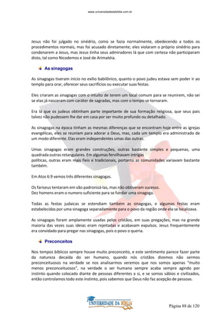 Página 88 de 120
Jesus não foi julgado no sinédrio, como se fazia normalmente, obedecendo a todos os
procedimentos normais, mas foi acusado diretamente; eles violaram o próprio sinédrio para
condenarem a Jesus, mas Jesus tinha seus admiradores lá que com certeza não participaram
disto, tal como Nicodemos e José de Arimatéia.
As sinagogas
As sinagogas tiveram inicio no exílio babilônico, quanto o povo judeu estava sem poder ir ao
templo para orar, oferecer seus sacrifícios ou executar suas festas.
Eles criaram as sinagogas com o intuito de terem um local comum para se reunirem, não sei
se elas já nasceram com caráter de sagradas, mas com o tempo se tornaram.
Era lá que os judeus obtinham parte importante de sua formação religiosa, que seus pais
talvez não pudessem lhe dar em casa por ser muito profundo ou detalhado.
As sinagogas na época tinham as mesmas diferenças que se encontram hoje entre as igrejas
evangélicas, eles se reuniam para adorar a Deus, mas, cada um templo era administrado de
um modo diferente. Elas eram independentes umas das outras.
Umas sinagogas eram grandes construções, outras bastante simples e pequenas, uma
quadrada outras retangulares. Em algumas fervilhavam intrigas
políticas, outras eram mais fieis e tradicionais, portanto as comunidades variavam bastante
também.
Em Atos 6:9 vemos três diferentes sinagogas.
Os fariseus tentaram em vão padronizá-las, mas não obtiveram sucesso.
Dez homens eram o numero suficiente para se fundar uma sinagoga.
Todas as festas judaicas se estendiam também as sinagogas, e algumas festas eram
estabelecidas por uma sinagoga separadamente para o povo da região onde ela se localizava.
As sinagogas foram amplamente usadas pelos cristãos, em suas pregações, mas na grande
maioria das vezes suas ideias eram rejeitadas e acabavam expulsos. Jesus frequentemente
era convidado para pregar nas sinagogas, pois o povo o queria.
Preconceitos
Nos tempos bíblicos sempre houve muito preconceito, e este sentimento parece fazer parte
da natureza decaída do ser humano, quando nós cristãos dizemos não sermos
preconceituosos na verdade se nos analisarmos veremos que nos somos apenas “muito
menos preconceituosos”, na verdade o ser humano sempre acaba sempre agindo por
instinto quando colocado diante de pessoas diferentes a si, e se somos sábios e civilizados,
então controlamos todo este instinto, pois sabemos que Deus não faz acepção de pessoas.
www.universidadedabiblia.com.br
 