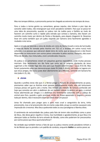 Página 89 de 120
Mas nos tempos bíblicos, o preconceito parece ter chegado ao extremo nos tempos de Jesus.
Para o Judeu o termo gentio ou samaritano, gerava repulsa, eles tinham o pior tipo de
conceito sobre todos, não enxergavam que eram pecadores também. Para que se possa ter
uma ideia do preconceito, quando os judeus iam da Judéia para a Galiléia ao invés de
fazerem um caminho curto e rápido pela estrada que cortava a Samaria, eles faziam um
caminho muito maior por dentro de Peréia e Decápolis, para depois chegarem lá. Devemos
levar em conta também que um judeu viajando por Samaria seria facilmente agredido e
roubado e vice versa.
Após o reinado de Salomão o reino de dividiu em reino do Norte (Israel) e reino do Sul (Judá);
o reino do Norte foi tomada pelos Assírios em 722 a.C e levados em cativo nunca mais
voltaram, e as pessoas que sobraram deste reino do norte, que se esconderam e não foram
deportadas se misturaram com outros povos colocados lá pelos assírios. Portanto, eles eram
filhos de Abraão, mas misturados, eram considerados impuros.
Os judeus e os samaritanos viviam em pequenas guerras esporádicas, onde muitas pessoas
morriam. Este sentimento era tão forte que certa vez os próprios discípulos de Jesus
sugeriram a Ele mandar fogo dos céus para que fossem exterminados – Lucas 9:51-56. Mas
foram justamente estes que demonstraram maior fé (João 4:39-42), em todos os lugares em
que Jesus pregou, Ele nunca pode dizer abertamente ser o Messias, somente em Samaria fez
isto (João 4: 25, 26).
Jonas
Quando o profeta Jonas não quis ir a Ninive pregar a Palavra de arrependimento ao povo,
precisamos saber que os Assírios eram pessoas extremamente cruéis, eles até torturavam
crianças presas em guerra até a morte. Eles tinham um método de tortura conhecido até
hoje que consistia em abrir o abdômen de um homem colocar lá dentro um gato, o animal
ficava adormecido por drogas e o abdômen era fortemente costurado com a cabeça do
animal para fora, quando o gato acordava, então ele ficava apavorado e rasgava a pessoa
toda por dentro, não é necessário dizer que devia doer um pouco!
Jonas foi chamado para pregar para o povo mais cruel e sanguinário da terra, tinha
preconceito, mas o tal preconceito não era tanto culpa dele, já que os assírios causavam esta
impressão de si mesmos. Mas Deus quebrando todos os seus paradigmas o libertou disto.
O sentimento de exclusividade dos judeus pelo fato de terem sido escolhidos como o povo
de Deus, não devia gerar orgulho e ironia, mas humildade e agradecimento, já que Deus iria
abençoar todas as famílias da terra através de Abraão, como eles poderiam ter preconceitos
por outros povos que Deus queria beneficiar?
Na verdade aqui também temos o fato de que os judeus mesmo sendo pecadores tinham a
lei de Moisés que os prendia a um padrão de conduta, enquanto todos os outros povos ao
www.universidadedabiblia.com.br
 