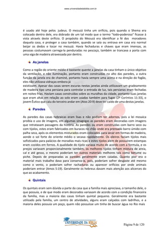 Página 9 de 120
é usado até hoje pelos judeus. O mezuzá tinha um orifício, pois quando o Shema era
colocado dentro dele, era dobrado de um tal modo que o termo "todo-poderoso" ficasse à
vista através deste orifício. O propósito do Mezuzá era identificar a fé dos moradores
daquela casa, e proteger a casa também, quando se saía ou entrava em casa era normal
beijar os dedos e tocar no mezuzá. Havia fechaduras e chaves que eram imensas, as
pessoas costumavam carrega-la penduradas no pescoço, também se trancava a porta com
uma viga de madeira atravessada por dentro.
As janelas
Como a região do oriente médio é bastante quente a janelas da casa tinham o único objetivo
da ventilação, e não iluminação, portanto eram construídas no alto das paredes, a outra
função da janela era de chaminé, portanto havia sempre uma acima e na direção do fogão,
eles não utilizava vidraças embora já
existissem. Apesar das casas serem escuras nestas janelas ainda utilizavam um gradeamento
de madeira tipo uma persiana para controlar a entrada de luz, tais persianas eram fechadas
em noites frias. Haviam casas construídas sobre as muralhas da cidade, portanto suas janelas
que eram altas em relação ao solo eram usadas também para fugas (2º Coríntios 11:33), o
jovem Êutico que caiu do terceiro andar em (Atos 20:9) deve ter caído de uma destas janelas.
Paredes
As paredes das casas hebraicas eram lisas e não podiam ter adornos, pois a lei mosaica
proibia o uso de imagens, em algumas sinagogas as paredes eram decoradas com imagens
que retratavam passagens da história. As paredes ou eram construídas com barro seco ou
com tijolos, estes eram fabricados em buracos no chão onde era prensado barro úmido com
palha seca, após os elementos misturados eram colocados para secar em formas de madeira,
aonde o sol forte do oriente médio o secava rapidamente. Os oleiros faziam tijolos mais
sofisticados para palácios de moradias mais ricas e estes tijolos além de possuírem estampas
eram cozidos em fornos. A qualidade do tijolo variava muito de acordo com a formula, e os
preços variavam proporcionalmente também, os melhores tijolos tinham mistura de areia,
cal e até gesso, o mesmo poderiam ter outros materiais melhores tais como betume ou
piche. Depois de preparadas as paredes geralmente eram caiadas. Quanto pior era o
material mais trabalho dava para conserva-la, pois, poderiam sofrer desgaste até mesmo
como o vento, o poderiam sofrer rachaduras ou aparecer orifícios por onde animais
poderiam entrar (Amos 5:19). Geralmente os hebreus davam mais atenção aos alicerces do
que ao acabamento.
Quintais
Os quintais eram sem dúvida a parte da casa que a família mais apreciava, o tamanho dele, o
que possuía, e de que modo eram decorados variavam de acordo com a condição financeira
da família, mas a maioria das casas tinham quintal pequeno. Geralmente era bastante
utilizado pela família, um centro de atividades, alguns eram calçados com ladrilhos, e a
maioria deles possuía um poço, quem não possuísse um tinha de buscar água no Rio mais
www.universidadedabiblia.com.br
 