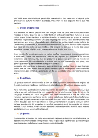 Página 90 de 120
seu redor eram extremamente pervertidos sexualmente. Eles deveriam se separar para
preservar sua cultura de melhor qualidade, mas amar aos que seguiam deuses que não
existiam.
Outros preconceitos
Não sabemos se existia preconceito com relação a cor de pele, mas havia preconceito
religioso, e muito. Os povos ao seu redor também praticavam sacrifícios humanos e esses
outros povos tinham também prostitutas do culto, o conceito que os gregos e romanos
tinham de religião era justamente uma anti-religião para o judeu, e eles definitivamente não
queriam ver seus jovens influenciados por estes tipos de prática. Josué entrou na terra de
Canaã com o povo Hebreu, e desobedecendo as ordens de Deus não destruiu todos os povos
que havia ali, mas esta era sua missão, e isto sempre fez com que a mente dos judeus
associasse guerra e religião como coisas estreitamente ligadas uma a outra.
Jesus também foi temido por andar em meio a ladrões, cobradores de impostos, prostitutas
e miseráveis, falava com samaritanos, aceitava ser seguido por mulheres e as instruía
juntamente aos homens, etc., mas ele procurava a pessoa que pudessem se reconhecer
como pecadores. Ele não obedecia a nenhum preconceito estabelecido pelo povo, mas
parece que estava quebrando todas as regras de conduta.
Uma coisa interessante de se destacar é que o ambiente de conduta rígido em que viviam os
judeus era de certo modo invejado pelos romanos que os enxergavam como melhores
(moralmente), pois tinham a esperança de um dia sua sociedade voltar a ser sóbria como era
antes.
Os galileus.
Os galileus eram um povo decidido e com um forte espírito de independência religiosa de
Jerusalém.A interpretação que eles tinham da lei era bastante diferente do povo da Judéia.
Foi lá na Galiléia que brotaram muitos movimentos de resistência a ocupação romana, o que
os fazia ser mais mal vistos ainda, pois isto punha em risco todo o povo judeu. Os zelotes foi
um grupo fundado por Judas um galileu. Eles eram considerados a dor de cabeça dos
romanos e geralmente punham a perder todo o trabalho de diplomacia feito pelos fariseus.
Agora você já pode entender o que Natanael disse em João 1:46. Eles discordavam dos
judeus da Judéia pelo modo de celebrar as festas, pela maneira de se usar o azeite, de comer
de lavar as mãos, etc. Ser um galileu era um fato que poderia servir de acusação, por isto em
Marcos 14:70 e Mateus 26:73 o sotaque de Pedro é notado com tanta atenção. Jesus não era
aceito também por ser um galileu (Nazaré).
Os pobres
Como sempre aconteceu em todas as sociedades e épocas ao longo da história humana, na
época havia uma rivalidade entre pobres e ricos; ao passo que o pobre fazia queixas amargas
quanto aos ricos, trabalhavam para eles com muita dedicação.
www.universidadedabiblia.com.br
 
