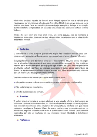 Página 91 de 120
Jesus nunca criticou a riqueza, ele criticava o dar atenção especial aos ricos e alertava que a
riqueza pode por em risco sua salvação, veja Provérbios 30:8,9. Jesus não via a riqueza como
sinal da benção de Deus, ao contrário de muitas igrejas evangélicas de hoje, a sua posição
diante deste tema sempre cética. Em sua visão uma pessoa seria abençoada se fosse sedenta
de Deus.
Muitos dos que criam em Jesus eram ricos, tais como Zaqueu, Jose de Arimatéia e
Nicodemos. Jesus nunca disse que os ricos não entrariam no reino dos céus, a salvação não
depende da pobreza.
Bastardos
O termo refere-se tanto a alguém que era filho de pais não casados ou filho de união com
estrangeiros, e a repulsa era tão grande que mesmo que fosse crianças não eram toleradas.
É engraçado ver que a lei de Moises apóia isto – Deuteronômio 23:2, não cabe a nós julgar;
mas a lei proíbe estas pessoas de entrarem na assembléia; ao nosso ver isto proibia os
hebreus de se aculturarem pelos povos pagãos logo na saída do Egito, pois eles praticavam
prostituição cultual, sacrifícios de crianças, pederastia e outras coisas abomináveis ao
Senhor. Se alguém tivesse um filho com estas pessoas, seus filhos seriam rejeitados e isto era
para um hebreu uma desgraça semelhante a morte.
Eles mais tarde criaram normas para regular a vida dos bastardos:
a) Não podiam se casar a não ser com prosélitos, escravos emancipados e deformados.
b) Não podia ter cargos importantes.
c) E muitas outras exigências terríveis.
A mulher
A mulher era descriminada, e sempre rebaixada a uma posição inferior a dos homens, ao
ponto que conversar com uma mulher era considerado perda de tempo por muitos judeus.
Elas não eram incentivadas a ler, estudar ou ter uma profissão, isto fazia com que elas se
tornassem mendigas se ficassem viúvas. As poucas mulheres que conseguiam entram no
mundo dos negócios se destacavam muito e provocavam ira dos fariseus. Jesus também
incomodou por isto, as mulheres em seu ministério tinham liberdade e trabalhavam
ativamente.
Profissões
www.universidadedabiblia.com.br
 
