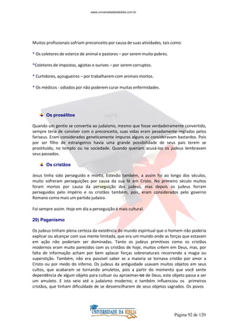 Página 92 de 120
Muitos profissionais sofriam preconceito por causa de suas atividades, tais como:
* Os coletores de esterco de animal e pastores – por serem muito pobres.
*Coletores de impostos, agiotas e ourives – por serem corruptos.
* Curtidores, açougueiros – por trabalharem com animais mortos.
* Os médicos - odiados por não poderem curar muitas enfermidades.
Os prosélitos
Quando um gentio se convertia ao judaísmo, mesmo que fosse verdadeiramente convertido,
sempre teria de conviver com o preconceito, suas vidas eram pesadamente regradas pelos
fariseus. Eram considerados geneticamente impuros alguns os consideravam bastardos. Pois
por ser filho de estrangeiros havia uma grande possibilidade de seus pais terem se
prostituído, no templo ou na sociedade. Quando queriam acusá-los os judeus lembravam
seus passados.
Os cristãos
Jesus tinha sido perseguido e morto, Estevão também, a assim foi ao longo dos séculos,
muito sofreram perseguições por causa da sua fé em Cristo. No primeiro século muitos
foram mortos por causa da perseguição dos judeus, mas depois os judeus forram
perseguidos pelo império e os cristãos também, pois, eram considerados pelo governo
Romano como mais um partido judaico.
Foi sempre assim. Hoje em dia a perseguição é mais cultural.
20) Paganismo
Os judeus tinham plena certeza da existência do mundo espiritual que o homem não poderia
explicar ou alcançar com sua mente limitada, que era um mundo onde as forças que estavam
em ação não poderiam ser dominadas. Tanto os judeus primitivos como os cristãos
modernos eram muito parecidos com os cristãos de hoje, muitos crêem em Deus, mas, por
falta de informação acham por bem aplacar forças sobrenaturais recorrendo a magia ou
superstição. Também, não era possível saber se a maioria se tornava cristão por amor a
Cristo ou por medo do inferno. Os judeus da antiguidade usavam muitos objetos em seus
cultos, que acabaram se tornando amuletos, pois a partir do momento que você sente
dependência de algum objeto para cultuar ou aproximar-se de Deus, este objeto passa a ser
um amuleto. E isto veio até o judaísmo moderno; e também influenciou os primeiros
cristãos, que tinham dificuldade de se desvencilharem de seus objetos sagrados. Os povos
www.universidadedabiblia.com.br
 