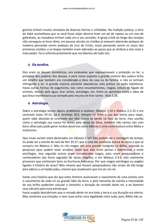 Página 93 de 120
gentios tinham muitos amuletos de diversas formas e utilidades. Na tradição judaica, o livro
do Sabá aconselhava que se você fosse viajar deveria levar um pé de raposa ou um ovo de
gafanhoto, os macabeus tinham cada um o seu amuleto. A igreja cristã ao longo dos tempos
não conseguiu se livrar disto, em poucos séculos os cristãos já estavam adorando pedaços de
madeira pensando serem pedaços da cruz de Cristo, ossos pensando serem os ossos dos
primeiros cristãos, e os bispos também eram adorados ao passo que se atribuía a eles mais e
mais poder. Foi a reforma protestante que nos libertou de tudo isto.
Os terafins
Eles eram os deuses domésticos, era estatuetas que representavam a proteção no lar, a
presença dos poderes dos deuses, e para nosso espanto a grande maioria dos judeus tinha
um terafim que também era considerado o deus da casa ou da família, e não se sentiam
infringindo a lei. A grande maioria somente abandonou esta prática no exílio babilônico.
Havia outras formas de paganismo, tais como encantamentos, magias, leitura de fígado de
animais, revisão pela água, tirar sortes, astrologia, etc. Entre os apóstolos havia a ideia de
que Deus manifestaria sua vontade pelo recurso de tirar sortes - Atos 1:26.
Astrologia.
Sobre a astrologia temos alguns problemas a resolver: Gênesis 1:14 e Mateus 2:1-12 e em
contraste Isaías 47:13, 14 e Jeremias 10:2. Sempre foi licito o uso dos astros para viajar,
quem sabe descolar-se orientado por eles nunca se perde na face da terra, mas usa-los
como a astrologia usa nunca foi aceito pela Igreja de Deus, também não vemos isto com
bons olhos pois pode gerar muitas doutrinas extra bíblicas e uma certa mistura entre Bíblia e
misticismo.
Que sinais seriam estes declarados em Gênesis 1:14? Eles podem ser a contagem do tempo,
ou pode ser a estrela de Jacó de Nm 24.17, que é uma das profecias acerca de Jesus e que se
cumpriu em Mateus 2. Mas os reis magos são uma grande incógnita na Bíblia, segundo as
pesquisas (que podem estar erradas) falam que eles eram persas e babilônicos e eram
astrólogos, mas segundo outros eram considerados magos, pois, eram pesquisadores e
conhecedores dos livros sagrados de várias religiões, e em Mateus 2:3-6, eles realmente
provaram que conheciam bens as Escrituras hebraicas. Por que magos astrólogos ou pagãos
ligados à história de Jesus? Mas mesmo que fossem pesquisadores não viriam de tão longe
para adorar a um bebê judeu, mesmo que soubessem que iria ser um rei.
Existe uma história que diz que estes homens associavam o nascimento de uma estrela com
o nascimento de cada rei ou grande líder da terra, e pelo tamanho da estrela e intensidade
de seu brilho poderiam calcular o tamanho e duração do reinado deste rei; e ao fazerem
seus cálculos pela nova estrela que
havia surgido descobriram que o reinado deste rei era toda a terra e sua duração era eterna.
Mas contenha sua emoção, e nem ouse achar uma legalidade nisto tudo, pois, Bíblia não se
www.universidadedabiblia.com.br
 