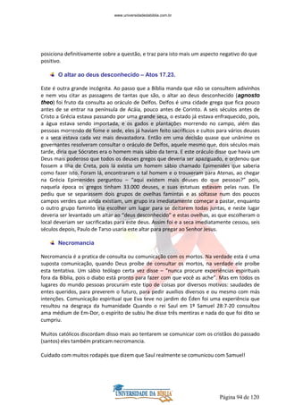 Página 94 de 120
posiciona definitivamente sobre a questão, e traz para isto mais um aspecto negativo do que
positivo.
O altar ao deus desconhecido – Atos 17.23.
Este é outra grande incógnita. Ao passo que a Bíblia manda que não se consultem adivinhos
e nem vou citar as passagens de tantas que são, o altar ao deus desconhecido (agnosto
theo) foi fruto da consulta ao oráculo de Delfos. Delfos é uma cidade grega que fica pouco
antes de se entrar na península de Acáia, pouco antes de Corinto. A seis séculos antes de
Cristo a Grécia estava passando por uma grande seca, o estado já estava enfraquecido, pois,
a água estava sendo importada, e os gados e plantações morrendo no campo, além das
pessoas morrendo de fome e sede, eles já haviam feito sacrifícios e cultos para vários deuses
e a seca estava cada vez mais devastadora. Então em uma decisão quase que unânime os
governantes resolveram consultar o oráculo de Delfos, aquele mesmo que, dois séculos mais
tarde, diria que Sócrates era o homem mais sábio da terra. E este oráculo disse que havia um
Deus mais poderoso que todos os deuses gregos que deveria ser apaziguado, e ordenou que
fossem a Ilha de Creta, pois lá existia um homem sábio chamado Epimenides que saberia
como fazer isto. Foram lá, encontraram o tal homem e o trouxeram para Atenas, ao chegar
na Grécia Epimenides perguntou – “aqui existem mais deuses do que pessoas?” pois,
naquela época os gregos tinham 33.000 deuses, e suas estatuas estavam pelas ruas. Ele
pediu que se separassem dois grupos de ovelhas famintas e as soltasse num dos poucos
campos verdes que ainda existiam, um grupo ira imediatamente começar a pastar, enquanto
o outro grupo faminto iria escolher um lugar para se deitarem todas juntas, e neste lugar
deveria ser levantado um altar ao “deus desconhecido” e estas ovelhas, as que escolheram o
local deveriam ser sacrificadas para este deus. Assim foi e a seca imediatamente cessou, seis
séculos depois, Paulo de Tarso usaria este altar para pregar ao Senhor Jesus.
Necromancia
Necromancia é a pratica de consulta ou comunicação com os mortos. Na verdade esta é uma
suposta comunicação, quando Deus proíbe de consultar os mortos, na verdade ele proíbe
esta tentativa. Um sábio teólogo certa vez disse – “nunca procure experiências espirituais
fora da Bíblia, pois o diabo está pronto para fazer com que você as ache”. Mas em todos os
lugares do mundo pessoas procuram este tipo de coisas por diversos motivos: saudades de
entes queridos, para preverem o futuro, para pedir auxílios diversos e ou mesmo com más
intenções. Comunicação espiritual que Eva teve no jardim do Éden foi uma experiência que
resultou na desgraça da humanidade Quando o rei Saul em 1º Samuel 28:7-20 consultou
ama médium de Em-Dor, o espírito de subiu lhe disse três mentiras e nada do que foi dito se
cumpriu.
Muitos católicos discordam disso mais ao tentarem se comunicar com os cristãos do passado
(santos) eles também praticam necromancia.
Cuidado com muitos rodapés que dizem que Saul realmente se comunicou com Samuel!
www.universidadedabiblia.com.br
 