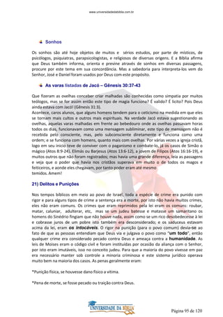 Página 95 de 120
Sonhos
Os sonhos são até hoje objetos de muitos e sérios estudos, por parte de místicos, de
psicólogos, psiquiatras, parapsicologistas, e religiosos de diversas origens. E a Bíblia afirma
que Deus também informa, orienta e previne através de sonhos em diversas passagens,
procure por este tema em sua concordância. Mas a sabedoria para interpreta-los vem do
Senhor, José e Daniel foram usados por Deus com este propósito.
As varas listadas de Jacó – Gênesis 30:37-43
Que fizeram as ovelhas conceber criar malhadas são conhecidas como simpatia por muitos
teólogos, mas se for assim então este tipo de magia funciona? É valido? É licito? Pois Deus
ainda estava com Jacó! (Gênesis 31:3).
Acontece, caros alunos, que alguns homens tendem para o ceticismo na medida em que eles
se tornam mais cultos e outros mais espirituais. Na verdade Jacó estava sugestionando as
ovelhas, aquelas varas malhadas em frente ao bebedouro onde as ovelhas passavam horas
todos os dias, funcionavam como uma mensagem subliminar, este tipo de mensagem não é
recebida pelo consciente, mas, pelo subconsciente diretamente e funciona como uma
ordem; e se funciona com homens, quanto mais com ovelhas. Por várias vezes a igreja cristã,
logo em seu inicio teve de conviver com o paganismo e combate-lo, já os casos de Simão o
mágico (Atos 8:9-24), Elimás ou Barjesus (Atos 13:6-12), a jovem de Filipos (Atos 16:16-19), e
muitos outros que não foram registrados; mas havia uma grande diferença, leia as passagens
e veja que o poder que havia nos cristãos superava em muito o de todos os magos e
feiticeiros, e aonde eles chegavam, por tanto poder eram até mesmo
temidos. Amem!
21) Delitos e Punições
Nos tempos bíblicos em meio ao povo de Israel, toda a espécie de crime era punido com
rigor e para alguns tipos de crime a sentença era a morte, por isto não havia muitos crimes,
eles não eram comuns. Os crimes que eram reprimidos pela lei eram os comuns: roubar,
matar, caluniar, adulterar, etc, mas se um judeu batesse e matasse um samaritano os
homens do Sinédrio fingiam que não houve nada, assim como se um rico desobedecesse à lei
e cobrasse juros de um pobre isto também era desconsiderado; e os saduceus estavam
acima da lei, eram os intocáveis. O rigor na punição (para o povo comum) devia-se ao
fato de que as pessoas entendiam que Deus via e julgava o povo como “um todo”, então
qualquer crime era considerado pecado contra Deus e ameaça contra a humanidade. As
leis de Moises eram o código civil e foram instituídas por ocasião da aliança com o Senhor,
por isto eram imutáveis, isso no conceito judeu. Para que a maioria do povo vivesse em paz
era necessário manter sob controle a minoria criminosa e este sistema jurídico operava
muito bem na maioria dos casos. As penas geralmente eram:
*Punição física, se houvesse dano físico a vitima.
*Pena de morte, se fosse pecado ou traição contra Deus.
www.universidadedabiblia.com.br
 