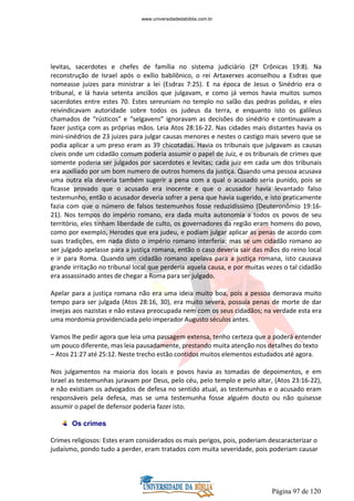 Página 97 de 120
levitas, sacerdotes e chefes de família no sistema judiciário (2º Crônicas 19:8). Na
reconstrução de Israel após o exílio babilônico, o rei Artaxerxes aconselhou a Esdras que
nomeasse juizes para ministrar a lei (Esdras 7:25). E na época de Jesus o Sinédrio era o
tribunal, e lá havia setenta anciãos que julgavam, e como já vemos havia muitos sumos
sacerdotes entre estes 70. Estes sereuniam no templo no salão das pedras polidas, e eles
reivindicavam autoridade sobre todos os judeus da terra, e enquanto isto os galileus
chamados de “rústicos” e “selgavens” ignoravam as decisões do sinédrio e continuavam a
fazer justiça com as próprias mãos. Leia Atos 28:16-22. Nas cidades mais distantes havia os
mini-sinédrios de 23 juizes para julgar causas menores e nestes o castigo mais severo que se
podia aplicar a um preso eram as 39 chicotadas. Havia os tribunais que julgavam as causas
cíveis onde um cidadão comum poderia assumir o papel de Juiz, e os tribunais de crimes que
somente poderia ser julgados por sacerdotes e levitas; cada juiz em cada um dos tribunais
era auxiliado por um bom numero de outros homens da justiça. Quando uma pessoa acusava
uma outra ela deveria também sugerir a pena com a qual o acusado seria punido, pois se
ficasse provado que o acusado era inocente e que o acusador havia levantado falso
testemunho, então o acusador deveria sofrer a pena que havia sugerido, e isto praticamente
fazia com que o número de falsos testemunhos fosse reduzidíssimo (Deuteronômio 19:16-
21). Nos tempos do império romano, era dada muita autonomia a todos os povos de seu
território, eles tinham liberdade de culto, os governadores da região eram homens do povo,
como por exemplo, Herodes que era judeu, e podiam julgar aplicar as penas de acordo com
suas tradições, em nada disto o império romano interferia; mas se um cidadão romano ao
ser julgado apelasse para a justiça romana, então o caso deveria sair das mãos do reino local
e ir para Roma. Quando um cidadão romano apelava para a justiça romana, isto causava
grande irritação no tribunal local que perderia aquela causa, e por muitas vezes o tal cidadão
era assassinado antes de chegar a Roma para ser julgado.
Apelar para a justiça romana não era uma ideia muito boa, pois a pessoa demorava muito
tempo para ser julgada (Atos 28:16, 30), era muito severa, possuía penas de morte de dar
invejas aos nazistas e não estava preocupada nem com os seus cidadãos; na verdade esta era
uma mordomia providenciada pelo imperador Augusto séculos antes.
Vamos lhe pedir agora que leia uma passagem extensa, tenho certeza que a poderá entender
um pouco diferente, mas leia pausadamente, prestando muita atenção nos detalhes do texto
– Atos 21:27 até 25:12. Neste trecho estão contidos muitos elementos estudados até agora.
Nos julgamentos na maioria dos locais e povos havia as tomadas de depoimentos, e em
Israel as testemunhas juravam por Deus, pelo céu, pelo templo e pelo altar, (Atos 23:16-22),
e não existiam os advogados de defesa no sentido atual, as testemunhas e o acusado eram
responsáveis pela defesa, mas se uma testemunha fosse alguém douto ou não quisesse
assumir o papel de defensor poderia fazer isto.
Os crimes
Crimes religiosos: Estes eram considerados os mais perigos, pois, poderiam descaracterizar o
judaísmo, pondo tudo a perder, eram tratados com muita severidade, pois poderiam causar
www.universidadedabiblia.com.br
 